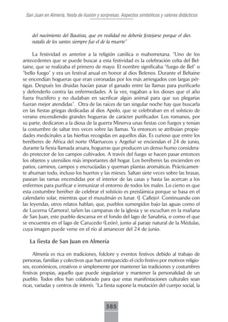 San Juan en Almería, fiesta de ilusión y sorpresas. Aspectos simbólicos y valores didácticos



    del nacimiento del Bautista, que en realidad no debería festejarse porque el dies
    natalis de los santos siempre fue el de la muerte”

     La festividad es anterior a la religión católica o mahometana. “Uno de los
antecedentes que se puede buscar a esta festividad es la celebración celta del Bel-
taine, que se realizaba el primero de mayo. El nombre significaba “fuego de Bel” o
“bello fuego” y era un festival anual en honor al dios Belenos. Durante el Beltaine
se encendían hogueras que eran coronadas por los más arriesgados con largas pér-
tigas. Después los druidas hacían pasar el ganado entre las llamas para purificarlo
y defenderlo contra las enfermedades. A la vez, rogaban a los dioses que el año
fuera fructífero y no dudaban en sacrificar algún animal para que sus plegarias
fueran mejor atendidas”. Otra de las raíces de tan singular noche hay que buscarla
en las fiestas griegas dedicadas al dios Apolo, que se celebraban en el solsticio de
verano encendiendo grandes hogueras de carácter purificador. Los romanos, por
su parte, dedicaron a la diosa de la guerra Minerva unas fiestas con fuegos y tenían
la costumbre de saltar tres veces sobre las llamas. Ya entonces se atribuían propie-
dades medicinales a las hierbas recogidas en aquellos días. Es curioso que entre los
beréberes de África del norte (Marruecos y Argelia) se enciendan el 24 de junio,
durante la fiesta llamada ansara, hogueras que producen un denso humo considera-
do protector de los campos cultivados. A través del fuego se hacen pasar entonces
los objetos y utensilios más importantes del hogar. Los beréberes las encienden en
patios, caminos, campos y encrucijadas y queman plantas aromáticas. Prácticamen-
te ahuman todo, incluso los huertos y las mieses. Saltan siete veces sobre las brasas,
pasean las ramas encendidas por el interior de las casas y hasta las acercan a los
enfermos para purificar e inmunizar el entorno de todos los males. Lo cierto es que
esta costumbre beréber de celebrar el solsticio es preislámica porque se basa en el
calendario solar, mientras que el musulmán es lunar. (J. Callejo). Continuando con
las leyendas, otros relatos hablan, que, pueblos sumergidos bajo las aguas como el
de Lucerna (Zamora), tañen las campanas de la iglesia y se escuchan en la mañana
de San Juan, este pueblo descansa en el fondo del lago de Sanabria, o como el que
se encuentra en el lago de Carucedo (León), junto al paraje natural de la Médulas,
cuya imagen puede verse en el río al amanecer del 24 de junio.

   La fiesta de San Juan en Almería

     Almería es rica en tradiciones, folclore y eventos festivos debido al trabajo de
personas, familias y colectivos que han enriquecido el ciclo festivo por motivos religio-
sos, económicos, creativos o simplemente por mantener las tradiciones y costumbres
festivas propias, aquello que puede singularizar y mantener la personalidad de un
pueblo. Todos ellos han colaborado para que estas manifestaciones culturales sean
ricas, variadas y centros de interés. “La fiesta supone la mutación del cuerpo social, la



                                           585
 