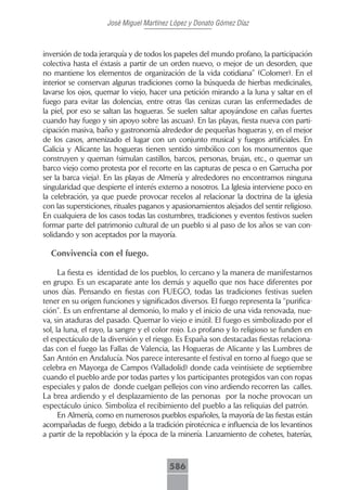 José Miguel Martínez López y Donato Gómez Díaz



inversión de toda jerarquía y de todos los papeles del mundo profano, la participación
colectiva hasta el éxtasis a partir de un orden nuevo, o mejor de un desorden, que
no mantiene los elementos de organización de la vida cotidiana” (Colomer). En el
interior se conservan algunas tradiciones como la búsqueda de hierbas medicinales,
lavarse los ojos, quemar lo viejo, hacer una petición mirando a la luna y saltar en el
fuego para evitar las dolencias, entre otras (las cenizas curan las enfermedades de
la piel, por eso se saltan las hogueras. Se suelen saltar apoyándose en cañas fuertes
cuando hay fuego y sin apoyo sobre las ascuas). En las playas, fiesta nueva con parti-
cipación masiva, baño y gastronomía alrededor de pequeñas hogueras y, en el mejor
de los casos, amenizado el lugar con un conjunto musical y fuegos artificiales. En
Galicia y Alicante las hogueras tienen sentido simbólico con los monumentos que
construyen y queman (simulan castillos, barcos, personas, brujas, etc., o quemar un
barco viejo como protesta por el recorte en las capturas de pesca o en Garrucha por
ser la barca vieja). En las playas de Almería y alrededores no encontramos ninguna
singularidad que despierte el interés externo a nosotros. La Iglesia interviene poco en
la celebración, ya que puede provocar recelos al relacionar la doctrina de la iglesia
con las supersticiones, rituales paganos y apasionamientos alejados del sentir religioso.
En cualquiera de los casos todas las costumbres, tradiciones y eventos festivos suelen
formar parte del patrimonio cultural de un pueblo si al paso de los años se van con-
solidando y son aceptados por la mayoría.

  Convivencia con el fuego.

      La fiesta es identidad de los pueblos, lo cercano y la manera de manifestarnos
en grupo. Es un escaparate ante los demás y aquello que nos hace diferentes por
unos días. Pensando en fiestas con FUEGO, todas las tradiciones festivas suelen
tener en su origen funciones y significados diversos. El fuego representa la “purifica-
ción”. Es un enfrentarse al demonio, lo malo y el inicio de una vida renovada, nue-
va, sin ataduras del pasado. Quemar lo viejo e inútil. El fuego es simbolizado por el
sol, la luna, el rayo, la sangre y el color rojo. Lo profano y lo religioso se funden en
el espectáculo de la diversión y el riesgo. Es España son destacadas fiestas relaciona-
das con el fuego las Fallas de Valencia, las Hogueras de Alicante y las Lumbres de
San Antón en Andalucía. Nos parece interesante el festival en torno al fuego que se
celebra en Mayorga de Campos (Valladolid) donde cada veintisiete de septiembre
cuando el pueblo arde por todas partes y los participantes protegidos van con ropas
especiales y palos de donde cuelgan pellejos con vino ardiendo recorren las calles.
La brea ardiendo y el desplazamiento de las personas por la noche provocan un
espectáculo único. Simboliza el recibimiento del pueblo a las reliquias del patrón.
      En Almería, como en numerosos pueblos españoles, la mayoría de las fiestas están
acompañadas de fuego, debido a la tradición pirotécnica e influencia de los levantinos
a partir de la repoblación y la época de la minería. Lanzamiento de cohetes, baterías,



                                         586
 