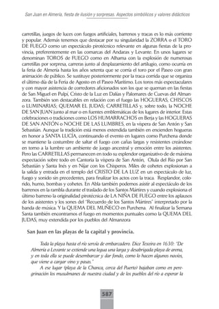 San Juan en Almería, fiesta de ilusión y sorpresas. Aspectos simbólicos y valores didácticos



carretillas, juegos de luces con fuegos artificiales, barrenos y tracas es lo más corriente
y popular. Además tenemos que destacar por su singularidad la ZORRA o el TORO
DE FUEGO como un espectáculo pirotécnico relevante en algunas fiestas de la pro-
vincia, preferentemente en las comarcas del Andarax y Levante. En unos lugares se
denominan TOROS de FUEGO como en Alhama con la explosión de numerosas
carretillas por sorpresa, carreras junto al desplazamiento del artilugio, como ocurría en
la feria de Almería hasta los años setenta que se corría el toro por el Paseo con gran
animación de público. Se sustituye posteriormente por la traca corrida que se organiza
el último día de la Feria de Agosto en el Paseo Marítimo. Los toros más espectaculares
y con mayor asistencia de corredores aficionados son los que se queman en las fiestas
de San Miguel en Pulpí, Cristo de la Luz en Dalías y Palomares de Cuevas del Alman-
zora. También son destacables en relación con el fuego las HOGUERAS, CHISCOS
o LUMINARIAS; QUEMAR EL JUDAS; CARRETILLAS y, sobre todo, la NOCHE
DE SAN JUAN junto al mar o en fuentes emblemáticas de los lugares de interior. Estas
celebraciones o tradiciones como LOS HUMARRACHOS en Berja y las HOGUERAS
DE SAN ANTÓN o NOCHE DE LAS LUMBRES, en la víspera de San Antón y San
Sebastián. Aunque la tradición está menos extendida también en encienden hogueras
en honor a SANTA LUCÍA, continuando el evento en lugares como Purchena donde
se mantiene la costumbre de saltar el fuego con cañas largas y resistentes creándose
en torno a la lumbre un ambiente de juego ancestral y emoción entre los asistentes.
Pero las CARRETILLAS permanecen en todo su esplendor organizativo de de máxima
expectación sobre todo en Cantoria la víspera de San Antón, Olula del Río por San
Sebastián y Santa Inés y en Níjar con los Chisperos. Miles de cohetes explosionan a
la salida y entrada en el templo del CRISTO DE LA LUZ en un espectáculo de luz,
fuego y sonido sin precedentes, para finalizar los actos con la traca. Resplandor, colo-
rido, humo, bombas y cohetes. En Abla también podemos asistir al espectáculo de los
barrenos en la rambla durante el traslado de los Santos Mártires y cuando explosiona el
último barreno la originalidad pirotécnica de LA NIÑA DE FUEGO entre los aplausos
de los asistentes y los sones del “Recuerdo de los Santos Mártires” interpretado por la
banda de música. Y la QUEMA DEL MUÑECO en Purchena. Al finalizar la Semana
Santa también encontramos el fuego en momentos puntuales como la QUEMA DEL
JUDAS, muy extendida por los pueblos del Almanzora

  San Juan en las playas de la capital y provincia.

         Toda la playa hasta el río servía de embarcadero. Dice Texeira en 1630: “De
    Almería a Levante se extiende una legua una larga y desabrigada playa de arena,
    y en toda ella se puede desembarcar y dar fondo, como lo hacen algunos navíos,
    que viene a cargar vino y pasas.”
         A ese lugar (playa de la Chanca, cerca del Puerto) bajaban como en pere-
    grinación los musulmanes de nuestra ciudad y de los pueblos del río a esperar la



                                           587
 