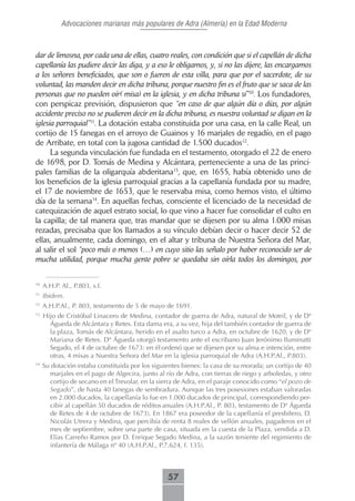 Advocaciones marianas más populares de Adra (Almería) en la Edad Moderna



dar de limosna, por cada una de ellas, cuatro reales, con condición que si el capellán de dicha
capellanía las pudiere decir las diga, y a eso le obligamos, y, si no las dijere, las encargamos
a los señores beneficiados, que son o fueren de esta villa, para que por el sacerdote, de su
voluntad, las manden decir en dicha tribuna, porque nuestro fin es el fruto que se saca de las
personas que no pueden oír( misa) en la iglesia, y en dicha tribuna sí”10. Los fundadores,
con perspicaz previsión, dispusieron que “en caso de que algún día o días, por algún
accidente preciso no se pudieren decir en la dicha tribuna, es nuestra voluntad se digan en la
iglesia parroquial”11. La dotación estaba constituida por una casa, en la calle Real, un
cortijo de 15 fanegas en el arroyo de Guainos y 16 marjales de regadío, en el pago
de Arribate, en total con la jugosa cantidad de 1.500 ducados12.
      La segunda vinculación fue fundada en el testamento, otorgado el 22 de enero
de 1698, por D. Tomás de Medina y Alcántara, perteneciente a una de las princi-
pales familias de la oligarquía abderitana13, que, en 1655, había obtenido uno de
los beneficios de la iglesia parroquial gracias a la capellanía fundada por su madre,
el 17 de noviembre de 1653, que le reservaba misa, como hemos visto, el último
día de la semana14. En aquellas fechas, consciente el licenciado de la necesidad de
catequización de aquel estrato social, lo que vino a hacer fue consolidar el culto en
la capilla; de tal manera que, tras mandar que se dijesen por su alma 1.000 misas
rezadas, precisaba que los llamados a su vínculo debían decir o hacer decir 52 de
ellas, anualmente, cada domingo, en el altar y tribuna de Nuestra Señora del Mar,
al salir el sol “poco más o menos (…) en cuyo sitio las señalo por haber reconocido ser de
mucha utilidad, porque mucha gente pobre se quedaba sin oírla todos los domingos, por

10
     A.H.P. Al., P.803, s.f.
11
     Ibidem.
12
     A.H.P.Al., P. 803, testamento de 5 de mayo de 1691.
13
     Hijo de Cristóbal Linacero de Medina, contador de guerra de Adra, natural de Motril, y de Dª
       Águeda de Alcántara y Retes. Esta dama era, a su vez, hija del también contador de guerra de
       la plaza, Tomás de Alcántara, herido en el asalto turco a Adra, en octubre de 1620, y de Dª
       Mariana de Retes. Dª Águeda otorgó testamento ante el escribano Juan Jerónimo Iluminatti
       Segado, el 4 de octubre de 1673: en él ordenó que se dijesen por su alma e intención, entre
       otras, 4 misas a Nuestra Señora del Mar en la iglesia parroquial de Adra (A.H.P.Al., P.803).
14
     Su dotación estaba constituida por los siguientes bienes: la casa de su morada; un cortijo de 40
       marjales en el pago de Algecira, junto al río de Adra, con tierras de riego y arboledas, y otro
       cortijo de secano en el Trevolar, en la sierra de Adra, en el paraje conocido como “el pozo de
       Segado”, de hasta 40 fanegas de sembradura. Aunque las tres posesiones estaban valoradas
       en 2.000 ducados, la capellanía lo fue en 1.000 ducados de principal, correspondiendo per-
       cibir al capellán 50 ducados de réditos anuales (A.H.P.Al., P. 803, testamento de Dª Águeda
       de Retes de 4 de octubre de 1673). En 1867 era poseedor de la capellanía el presbítero, D.
       Nicolás Utrera y Medina, que percibía de renta 8 reales de vellón anuales, pagaderos en el
       mes de septiembre, sobre una parte de casa, situada en la cuesta de la Plaza, vendida a D.
       Elías Carreño Ramos por D. Enrique Segado Medina, a la sazón teniente del regimiento de
       infantería de Málaga nº 40 (A.H.P.Al., P.7.624, f. 135).



                                                  57
 