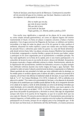 José Miguel Martínez López y Donato Gómez Díaz



     Noche de San Juan, como hacen aún los de Marruecos. Continuaron la costumbre
     del rito ancestral del agua de los cristianos, que San Juan Bautista es santo de las
     dos religiones. La copla popular lo recuerda:

                            Dice tu madre que eres fea,
                            que estás de pecas manchá.
                            Dile que deje te laves
                            en la noche de San Juan
                            (Tapia garrido, j.A. Almería, piedra a piedra..p.263)

      Una noche muy significativa y esperada en las playas de la costa almerien-
se, como simple jornada gastronómica, así como en algunos lugares del interior
manteniendo el ritual y la fiesta en playas o espacios cercanos a balsas o fuentes
populares. Con el agua conviven las Hogueras de San Juan, se celebran con lumbres
encendidas a lo largo de todas las playas con el fin de quemar lo viejo, purificar el
ambiente, ahuyentar los malos espíritus y pasar una velada ante una buena moraga
de pescado fresco y alimentos para todos los gustos. La costa del litoral almeriense
arde desde terreros hasta Adra. Las playas cercanas al paseo Marítimo han impulsado
la festividad, congregando a muchas familias y grupos de jóvenes que bailan, cantan
y participan en los actos organizados por el ayuntamiento o entidades privadas. No
hay nada significativo en la fiesta de la capital, pero si una masiva participación y la
costumbre de lavarse la cara en esa noche de amor y deseos de felicidad. Actuaciones
de grupos musicales y fuegos artificiales animan la velada. Anteriormente, además de
la organización del ayuntamiento, también los balnearios cercanos a la playa siempre
han celebrado verbenas durante esta noche mágica de fuego y agua. Ejemplo: “Esta
sociedad (se refiere al casino Cultural y posteriormente las fiestas se organizarían en el balneario
Diana) queriendo dar más amenidad a los bailes que viene celebrando todos los domingos, no
ha omitido gastos ni sacrificios algunos para el adorno del salón y aumento de personal de la
orquesta, a fin de hacer más deliciosa la tradicional velada de San Juan, en cuya noche celebra
baile de 7 a 12”. (La Crónica Meridional, 23-6-1876). A finales del s. XIX se celebraba en la
plaza de la catedral: “Con motivo de la proximidad de San Juan, se ha dispuesto la decoración
de la plaza de la catedral para que el público pueda disfrutar de ella, de la consiguiente diversión
en la velada de la víspera y noche de dicha festividad, así como la del domingo inmediato que
estará iluminada, con la costumbre alternando con la luz eléctrica, cuyo nuevo aparato se ha
recibido en el día de ayer con tal objeto” (1976, 21 de junio). Actualmente, aunque es una
gran fiesta del pueblo (la participación y diversión es única), falta algo de singularidad
aunque solo fuese en la quema de las hogueras, ya que no se puede decir que sea
una copia de Alicante. El concurso promovido por el Ayuntamiento para premiar las
mejores hogueras y el baile público que se organiza cerca de la playa ha estimulado la
participación en el evento, aunque sin ser original, pero se ha conseguido que el día
de San Juan sea fiesta local, en detrimento del Día del Pendón, y la masiva presencia



                                              588
 