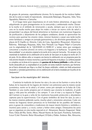 San Juan en Almería, fiesta de ilusión y sorpresas. Aspectos simbólicos y valores didácticos



de grupos de personas, especialmente jóvenes. En la mayoría de los núcleos habita-
dos de la costa se repite el espectáculo, destacando Balanegra, Roquetas, Adra, Vera,
Aguadulce, Balerma o Garrucha.
     Si el fuego tiene gran importancia en el ciclo festivo almeriense, el agua está
adquiriendo un gran protagonismo en la concurrida y ambientada noche. Duran-
te la noche es el símbolo de renovación y ayuda, siempre que se uno se lave la
cara en la media noche para alejar los males e iniciar un nuevo ciclo de salud y
prosperidad. Las playas del litoral almeriense se iluminan con numerosas hogueras
de purificación y alejamiento de los peligros cotidianos, donde se aprovechan los
vecinos para quemar los enseres viejos, renovar ilusiones y pasar una tarde-noche
entre familiares y amigos en jornada gastronómica y de diversión generalizada. Las
playas de El Zapillo en Almería, Cabo de Gata, Aguadulce (Roquetas), Almerimar,
Balerma, Balanegra, Roquetas, Adra, Vera (Verasol), Las Negras (Níjar) o Garrucha
con la originalidad de la “QUEMAR LA BARCA” y tantas otras que consiguen
concentrar a muchos jóvenes en torno a la hoguera y la barbacoa. “La quema de la
barca jubilada” es un atractivo original en la noche de la costa de Garrucha. No siempre se ha
mantenido la tradición de la celebración de la noche de San Juan en la playa la noche del 23
de junio. En los últimos años se recupera con fuerza la celebración con un programa para los
más jóvenes basado en música nocturna y quema de hogueras en la playa. La verbena popular
se completa con la fiesta de la espuma y la quema de la barca jubilada a orillas del mar,
hecho destacable por su originalidad en un pueblo con tanta tradición marinera, que homena-
jea al barco destacado que llega a su final, los fuegos artificiales, velada con baile-actuaciones
musicales y variedad gastronómica con la colaboración de la barra instalada por la peña de los
Sanjuaneros”

  San Juan en los municipios del interior.

     Continúa la tradición de lavarse los ojos y la cara en las fuentes o cerca de las
balsas de la mayoría de los lugares de interior con peticiones para la mejora social,
económica, suerte en la salud y el amor, como por ejemplo en la balsa de Cela.
También es una noche propicia por el misterio que encierra la tradición, el pedir
agua y vida para los animales y los campos. Y con el mar y su riqueza la Virgen
del Carmen es la guía y seña de los marineros buscando protección y abundantes
capturas para la supervivencia. Con el gesto simbólico de lavar los ojos, la cara y
las manos estamos pidiendo suerte, mucha salud y emociones amorosas. Cada vez
menos las hogueras tienen presencia en la festividad de los pueblos del interior,
pero si gozan de costumbres y tradiciones de mayor interés histórico y simbólico y
reunirse para cantar y, a veces, comer y beber entre amigos. Destacamos los actos
que se organizan en esta noche especial en el Almanzora: Bacares (hogueras), Tahal,
Fines, Olula del Río, Serón, Albox, Macael (barrio de San Juan), Purchena, Somontín,
Lúcar (Cela). Poniente: Berja (Alcaudique), El Ejido y Dalías. Andarax: Illar, Abrucena,



                                              589
 