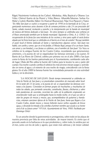 José Miguel Martínez López y Donato Gómez Díaz



Rágol, Nacimiento (verbena de los Caños), Alboloduy, Abla, Bayárcal y Ohanes. Los
Vélez: Chirivel (barrio de las Flores) y Vélez Blanco. Alhamilla-Tabernas: Sorbas (La
Mela) y Lubrín (Rambla Aljibe). En Huércal (Buenavista), Níjar (Los Pipaces) y Viator.
“En Abla San Juan se vuelve a recuperar a partir de 1990 en la barriada de la Cruz, or-
ganizando numerosos actos durante el fin de semana próximo a día 24 con procesión del
Santo, velada musical, invitación a ponche y la interpretación por la banda de municipal
de música del himno dedicado a San Juan. En otros tiempos se celebraba una verbena en
el Paseo amenizada también por la banda municipal. Siguiendo a Ortiz, A. J. (2002) “La
recuperación de la fiesta fue una iniciativa de los vecinos y sirve para suplir el vacío festivo
dejado por la Feria local que se celebraba en el barrio en el mes de octubre” Recoge también
el autor local el himno dedicado al Santo y reproducimos algunos versos: San Juan nos
habló, con cariño y amor, que en el río Jordán, el Mesías llegó; porque él es un buen Santo,
con amor y con bondad, y sus fiestas se celebran, con el nombre de San Juan”. En Vera se
celebra en la antigua Fuente de los Cuatro Caños, recordando que generaciones
anteriores, a la puesta de sol se organizaban las famosas serenatas a los juanes. El
Barrio de Las Flores de Chirivel, celebra por primera vez en el año 2000 a San Juan
como la fiesta de los barrios patrocinada por el Ayuntamiento, cambiando cada año
de lugar. Olula del Río utiliza la fuente del Cañico para la lavarse la cara y parte del
cuerpo. Esa noche cuando cambia el solsticio los más jóvenes inician juegos y activida-
des en torno al agua y al misterio de una noche de magia, coincidiendo con la fiesta
gitana. En el año 2000 la famosa fuente fue remodelada pensando en esta actividad
lúdica y en la diversión.

          “LA NOCHE DE SAN JUAN. Desde tiempo inmemorial se celebraba en
     Vera la Noche de San Juan y se practicaban costumbres de marcado sabor local.
     En la tarde del 23 de junio, a la puesta de sol, se organizaban las famosas sere-
     natas a los Juanes. Consistían en formar grupos de muchachos y muchachas de
     todas las edades, que portando caracolas, castañuelas, flautas, chicharras y sobre
     todo panderetas de cacerolas, recorrían las calles de la población originando un
     ensordecedor ruido que se prolongaba hasta la media noche, en el que ya solo se
     oían los grupos de mozas y mozos, que, acompañándose de guitarras y bandu-
     rrias, entonan canciones típicas de la Noche de San Juan, hasta que llegan a Los
     Cuatro Caños, donde mozos y mozas beberán nueve sorbos seguidos de fresca
     agua, y elevando la mirada a las estrellas el primer nombre que acuda a su mente
     será el de su futuro amor” (VV.AA. Ayuntamiento de Vera, 1988. Facilitado por
     Domingo Ortiz)

    Es un anoche donde la gastronomía es protagonista, sobre todo en las playas de
nuestra provincia por falta de otras actividades de mayor interés. Es cierto que el
pescado asado en la barbacoa es lo que predomina y, sobre todo, la sardina por ser
el mes, junto con los de julio y agosto, que están más sabrosas y de mejor calidad.



                                             590
 