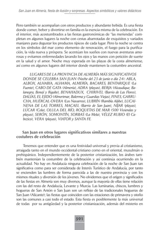 San Juan en Almería, fiesta de ilusión y sorpresas. Aspectos simbólicos y valores didácticos



Pero también se acompañan con otros productos y abundante bebida. Es una fiesta
donde comer, beber y divertirse en familia es la esencia misma de la celebración. En
el interior, más acostumbrados a las fiestas gastronómicas de “las meriendas” com-
pletan en algunos lugares la noche con cestas abarrotadas de exquisitos y variados
manjares para degustar los productos típicos de cada lugar. Pero la noche se centra
en los símbolos del mar como elemento de renovación, el fuego para la purifica-
ción, la vida nueva y próspera. Se acentúan los sueños con nuevas aventuras amo-
rosas y evitamos enfermedades lavando los ojos y las manos con petición de suerte
en la salud y el amor. Noche muy esperada en las playas de la costa almeriense,
así como en algunos lugares del interior donde mantienen la costumbre ancestral.

         LUGARES DE LA PROVINCIA DE ALMERÍA MÁS SIGNIFICATIVOS
    DONDE SE CELEBRA SAN JUAN (Noche del 23 de junio o día 24): ABLA,
    ALBOX, ALHABIA, ALHAMA, ALMERÍA, BACARES, BENTARIQUE (La
    Fuente), CABO DE GATA (Almería), ADRA (playas), BERJA (Alcaudique, Ba-
    lanegra, Benejí y Rigalte), BENAHADUX, CHIRIVEL (Barrio de Las Flores),
    DALÍAS, EL EJIDO (Almerimar, Balerma y Guardias Viejas), FINES, GARRU-
    CHA, HUÉRCAL-OVERA (Los Navarros), LUBRÍN (Rambla Aljibe), LUCAI-
    NENA DE LAS TORRES, MACAEL (Barrio de San Juan), NÍJAR (playas),
    LÚCAR (Cela), OLULA DEL RÍO, ROQUETAS DE MAR (500 Viviendas y
    playas), SERÓN, SOMONTÍN, SORBAS (La Mela), VÉLEZ RUBIO (El Ca-
    bezico), VERA (playas), VIATOR y SANTA FE.


   San Juan en otros lugares significativos similares a nuestras
costubres de celebración

     Tenemos que entender que es una festividad universal y previa al cristianismo,
arraigada tanto en el mundo occidental-cristiano como en el oriental, musulmán o
prehispánico. Independientemente de la posterior cristianización, los árabes tam-
bién mantenían la costumbre de la celebración y así continúa ocurriendo en la
actualidad. No hay en Andalucía ninguna celebración de la noche de San Juan tan
significativa como para ser considerada de Interés Turístico de Andalucía, por tanto
se encienden las lumbres de forma parecida a las de nuestra provincia y con los
mismos rituales y diversión de los jóvenes. No olvidemos que el origen y significados
de las fiestas en Almería son muy diversos, aunque la mayoría de ellas tiene relación
con las del resto de Andalucía, Levante y Murcia. Las luminarias, chiscos, lumbres y
hogueras de San Antón o San Juan son un reflejo de las tradicionales hogueras de
San Juan (Alicante); las fiestas que coinciden con las estaciones de primavera y otoño
son las comunes a casi todo el estado. Esta fiesta es posiblemente la más universal
de todas por su antigüedad y la posterior cristianización, además del misterio en



                                           591
 