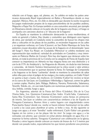 José Miguel Martínez López y Donato Gómez Díaz



relación con el fuego, agua, sol, plantas, etc. Se celebra en todos los países ame-
ricanos destacando Brasil (especialmente en Bahía y Pernambuco donde es muy
popular), México, Perú, etc. En chile es destacable que durante la noche recuperan
los juegos tradicionales propios de la etapa precolombina de los pueblos andinos,
Mapuche o Rapa-Nui. En Europa también es una costumbre ancestral, por ejemplo
en Dinamarca donde colocan en la parte alta de la hoguera una bruja y el fuego se
acompaña con canciones alusivas y el “discurso de la hoguera”.
     En España se mantiene la celebración destacando la costa mediterránea, el
norte en general y Galicia. Hay rituales y costumbre que distinguen unos lugares
de otros, por ejemplo en Cataluña existe la costumbre de buscar los chopos más
altos y colocarlos en las plazas de los pueblos, se encienden hogueras en las calles
y se organizan verbenas; en Coria (Cáceres); en San Pedro Manrique de Soria (los
asistentes cruzan descalzos sobre las ascuas de la hoguera en el denominado “paso
del fuego”); Haro (La Rioja); en Ciudadela (Menorca) se celebra mediante una
representación tipo medieval; variedad de actividades en Cantabria y muy intere-
sante en Palencia (Baños de Cerrato). Pero hay dos lugares que destacan sobre los
demás, en toda la provincia de La Coruña con la categoría de Fiesta de España (por
conocer su importancia en Almería no hay ninguna fiesta con esta distinción y si
con la de I.T.N. de Andalucía) y las Hogueras de Alicante, sin duda las más famosas
y conocidas, de Interés Turístico Internacional por la crítica social y valor artístico
de los monumentos que se queman durante la fiesta. En Santiago de Compostela
a las hogueras se les llama “cacharelas” donde se mantiene la costumbre de saltar
sobre ellas para evitar el peligro de las meigas y los malos espíritus; en Cádiz (Véjer)
se quema a Juan y Juana, dos muñecos; en Córdoba (Cabra) los vecinos se lavan
en la cueva de San Juan; en Guadalajara (Albróndiga y Sigüenza), corren los gallos
y cantan coplas; Huelva, Jaén, Málaga, Mallorca, Navarra, Pontevedra, Salamanca,
Tenerife, Toledo, etc., en casi toda España con numerosas particularidades con mú-
sica, bebida, comida, fuego y agua.
     En Argentina, además de la Fiesta del Olivo (Córdoba), Día de la Cruz
(Varios-Salta, Los Quinteros-Catamarca),San Isidro (Cachi-Salta, Catamarca),
Santa Rita (Corrientes); San Antonio (Corrientes) como fiestas en primavera
de interés, San Juan se celebra con características similares a las de España en
Tinogasta-Catamarca, Buenos Aires y varios lugares con singularidades como
Puna Jujeña (Jujuy) donde esa noche se hacen telones (luminarias) en las calles
y junto a las casas para alumbrar al santo, se bebe y reza. Al día siguiente se
juega con agua y al estar “bendita” nadie enfermará; Cachi (Salta) con grandes
fogatas en los cerros y en las playas (de los ríos). Se juega con agua y a las
sorteadas con plomo, que consiste en echar plomo detergido en agua fría e in-
terpretar la forma saliente; Tinogasta (Catamarca) con celebración en la iglesia;
Posadas y otros lugares donde colocan un manto de brasas de 4 ó 5 metros por
donde van pasado todos, especialmente los que tienen pendiente una promesa.



                                         592
 