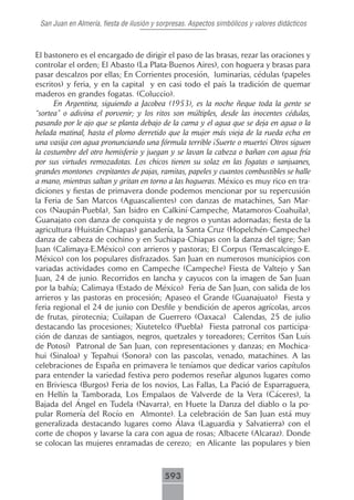 San Juan en Almería, fiesta de ilusión y sorpresas. Aspectos simbólicos y valores didácticos



El bastonero es el encargado de dirigir el paso de las brasas, rezar las oraciones y
controlar el orden; El Abasto (La Plata-Buenos Aires), con hoguera y brasas para
pasar descalzos por ellas; En Corrientes procesión, luminarias, cédulas (papeles
escritos) y feria, y en la capital y en casi todo el país la tradición de quemar
maderos en grandes fogatas. (Coluccio).
      En Argentina, siguiendo a Jacobea (1953), es la noche ñeque toda la gente se
“sortea” o adivina el porvenir; y los ritos son múltiples, desde las inocentes cédulas,
pasando por le ajo que se planta debajo de la cama y el agua que se deja en agua o la
helada matinal, hasta el plomo derretido que la mujer más vieja de la rueda echa en
una vasija con agua pronunciando una fórmula terrible ¡Suerte o muerte¡ Otros siguen
la costumbre del otro hemisferio y juegan y se lavan la cabeza o bañan con agua fría
por sus virtudes remozadotas. Los chicos tienen su solaz en las fogatas o sanjuanes,
grandes montones crepitantes de pajas, ramitas, papeles y cuantos combustibles se halle
a mano, mientras saltan y gritan en torno a las hogueras. México es muy rico en tra-
diciones y fiestas de primavera donde podemos mencionar por su repercusión
la Feria de San Marcos (Aguascalientes) con danzas de matachines, San Mar-
cos (Naupán-Puebla), San Isidro en Calkiní-Campeche, Matamoros-Coahuila),
Guanajato con danza de conquista y de negros o yuntas adornadas; fiesta de la
agricultura (Huistán-Chiapas) ganadería, la Santa Cruz (Hopelchén-Campeche)
danza de cabeza de cochino y en Suchiapa-Chiapas con la danza del tigre; San
Juan (Calimaya-E.México) con arrieros y pastoras; El Corpus (Temascalcingo-E.
México) con los populares disfrazados. San Juan en numerosos municipios con
variadas actividades como en Campeche (Campeche) Fiesta de Valtejo y San
Juan, 24 de junio. Recorridos en lancha y cayucos con la imagen de San Juan
por la bahía; Calimaya (Estado de México) Feria de San Juan, con salida de los
arrieros y las pastoras en procesión; Apaseo el Grande (Guanajuato) Fiesta y
feria regional el 24 de junio con Desfile y bendición de aperos agrícolas, arcos
de frutas, pirotecnia; Cuilapan de Guerrero (Oaxaca) Calendas, 25 de julio
destacando las procesiones; Xiutetelco (Puebla) Fiesta patronal cos participa-
ción de danzas de santiagos, negros, quetzales y toreadores; Cerritos (San Luis
de Potosí) Patronal de San Juan, con representaciones y danzas; en Mochica-
hui (Sinaloa) y Tepahui (Sonora) con las pascolas, venado, matachines. A las
celebraciones de España en primavera le teníamos que dedicar varios capítulos
para entender la variedad festiva pero podemos reseñar algunos lugares como
en Briviesca (Burgos) Feria de los novios, Las Fallas, La Pació de Esparraguera,
en Hellín la Tamborada, Los Empalaos de Valverde de la Vera (Cáceres), la
Bajada del Ángel en Tudela (Navarra), en Huete la Danza del diablo o la po-
pular Romería del Rocío en Almonte). La celebración de San Juan está muy
generalizada destacando lugares como Álava (Laguardia y Salvatierra) con el
corte de chopos y lavarse la cara con agua de rosas; Albacete (Alcaraz). Donde
se colocan las mujeres enramadas de cerezo; en Alicante las populares y bien



                                           593
 