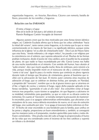 José Miguel Martínez López y Donato Gómez Díaz



organizadas hogueras; en Asturias, Barcelona, Cáceres con romería, batalla de
flores, procesión de los tomillos y hogueras.

  Relación con los ENRAMOS

    El ramo, el fuego y el agua
    Ritos de la noche de San Juan y del solsticio de verano
    Ramón Rodríguez Cantón (recogido de Internet)

      Algunos autores creen que los ritos motivados por estas fiestas tienen idéntico
origen; así, Calderón Escalada afirma que la fiesta que los celtas celebraban “hacia
la mitad del verano”, tanto ramos como hogueras, es la misma que la que se viene
conmemorando en la víspera de San Juan y su significado idéntico, aunque exista
influencia de la Iglesia “en su afán de cristianizarlo todo”. Dice Luis de Hoyos Sainz
que esta fiesta, “siendo milenaria y de origen mítico”, ha pasado a ser religiosa por
la coincidencia con el solsticio, que suponía adoración al sol. Muchas de las formas
podrían rechazarse, desde el punto de vista católico, pero el pueblo las ha aceptado
de plano, sin que nadie se haya escandalizado por ello. García Lomas nos habla
de una noche transfundida en el misterio. Con sentido del humor, hace alusión al
“judío errante”, dice que murió aquella noche, llena de embrujos, pero retomó a la
vida, porque resulta imposible morir en el transcurso de ella y continuó viviendo
“como si tal cosa”. Igual le pasa a la noche misma que continúa en plena vigencia
durante todo el tiempo que llevamos de cristianismo, gracias al bautismo que re-
cibió con la advocación de San Juan. El mismo autor comenta otras muestras de
adoración al fuego, que se celebran en distintas fechas, por ejemplo, en Navidad,
a propósito del “travesero”, nombre que se da al grueso tronco que se atraviesa en
el llar, o fogón de cocina, y sostiene el fuego, según dicho popular aplicado en las
fiestas navideñas, “quemando el culo al año viejo”. Era costumbre echar al fuego
troncos mas pequeños, cuyos tizones se apagaban, sin que llegaran a calcinarse en
su totalidad, retirándolos para guardarlos, ya que se creía en su eficacia contra las
tormentas. En cuanto al “travesero”, se tomaba siempre la precaución de mantener-
lo encendido, pues si se apagase sobrevendrían enfermedades, que afectarían a los
moradores de la casa; nunca debería encenderse de nuevo, en el caso de extinción
del fuego, sino sustituirlo por otro: “si se apaga el travesero habrá enfermos en Ene-
ro”. El hecho de estar encendido es una bendición para la familia, pues unifica en
las penas y alegrías, proporciona un buen entendimiento y, también, se conseguirá
que los manjares junto a él preparados, resulten apetecibles para todos y todos dis-
fruten comiéndolos. Otra prueba más del culto al fuego la proporcionaba el humo
de las velas que era considerado como el incienso de los ritos católicos y suponía
un tributo a la divinidad.




                                          594
 