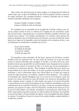 San Juan en Almería, fiesta de ilusión y sorpresas. Aspectos simbólicos y valores didácticos



    Otro motivo de diversión para la noche mágica es la búsqueda del trébol de
cuatro hojas, que es signo de fertilidad, de ahí viene la popular canción, al parecer
de origen asturiano, que cantaban hombres y mujeres, enlazados por las manos,
mientras danzaban alrededor de la hoguera.

         Al pasar el trébole, el trébole, el trébole,
         al pasar el trébole la noche de San Juan.

     En Cantabria con la costumbre de la recogida de la hierba verbena, que ser-
vía de conjuro contra el mal. La verbena era recogida por las muchachas, quizá,
dice García Lomas, “impulsadas por un erotismo refinado, cosquilleo amoroso, que
ocultan entre sonrisas”. Los druidas consideraban a la verbena como panacea de
todas las desdichas, hoy es la hierba buena de San Juan; así como el trébol de cuatro
hojas era el signo de lo imposible, entre los iniciados en los misterios de Isis y, con
el cristianismo se transformó en símbolo de la Cruz.

         Al que coja la verbena
         la mañana de San Juan
         no le pica la “culebra”
         ni bicho que haga mal

      El enramado es otra costumbre “de San Juan”, apunta Luis de Hoyos, conside-
rándolo como un elemento más “de esta noche de amoríos, en la que las mozas
ponen en practica fórmulas para averiguar el nombre o el oficio del novio, pero
también servían para quedar libre de enfermedades, hacer desaparecer las cicatrices
de las viruelas, conocer el número de hijos o la suerte que ha de corresponder a
la familia en el transcurso del año. Para averiguar el nombre del novio, basta con
arrojar debajo de la cama siete habas, en las que se graban las iniciales de los siete
preferidos y será el afortunado aquel cuya inicial figure en el haba que tenga la
suerte de coger la primera, a la mañana, cuando la moza despierte”. Con respecto
al enramado, dice Agustín Rodríguez que en la zona de Los Carabeos, antes del
enrame, los mozos recorrían las casas del pueblo y las mozas les obsequiaban con
leche, cuajadas, queso y sangría. Se solía instalar una maya en el centro del pueblo
y ramos diversos en los atrios de las iglesias, lo que Calderón consideraba como una
cristianización de la costumbre. Respecto a la maya, se trata de una planta herbácea
perenne, que aparece en mayo, mes de la floración, se habla de las mayas en el cul-
to que los celtas daban a los árboles, sacándolos en procesión por estas fechas. En
Olea, venía siendo costumbre enramar, no sólo la víspera de San Juan, sino también
en las de San Pedro y Nuestra Señora de Agosto. Tras el cumplido del ramo, llegaba
la canción: Ya colocamos el ramo/a la moza de mis sueños/mañana, cuando despierte/se
acordará de su dueño.



                                             595
 