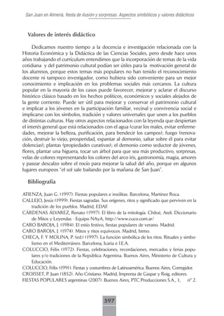 San Juan en Almería, fiesta de ilusión y sorpresas. Aspectos simbólicos y valores didácticos



  Valores de interés didáctico

     Dedicamos nuestro tiempo a la docencia e investigación relacionada con la
Historia Económica y la Didáctica de las Ciencias Sociales, pero desde hace unos
años trabajando el currículum entendimos que la incorporación de temas de la vida
cotidiana y del patrimonio cultural podían ser útiles para la motivación general de
los alumnos, porque estos temas más populares no han tenido el reconocimiento
docente ni tampoco investigador, como hubiera sido conveniente para un mejor
conocimiento e implicación en los problemas sociales más cercanos. La cultura
popular en la mayoría de los casos puede favorecer, mejorar y aclarar el discurso
histórico clásico basado en los hechos políticos, económicos y sociales alejados de
la gente corriente. Puede ser útil para mejorar y conservar el patrimonio cultural
e implicar a los jóvenes en la participación familiar, vecinal y convivencia social e
implicarse con los símbolos, tradición y valores universales que unen a los pueblos
de distintas culturas. Hay otros aspectos relacionados con la leyenda que despiertan
el interés general que está relacionados con el agua (curar los males, evitar enferme-
dades, mejorar la belleza, purificación, para bendecir los campos); fuego (renova-
ción, destruir lo viejo, prosperidad, espantar al demonio, saltar sobre él para evitar
dolencias); plantas (propiedades curativas); el demonio como seductor de jóvenes,
flores, plantar una higuera, tocar un árbol para que sea más productivo, sorpresas,
velas de colores representando los colores del arco iris, gastronomía, magia, amores
y pasear descalzo sobre el rocío para mejorar la salud del año, porque en algunos
lugares europeos “el sol sale bailando por la mañana de San Juan”.

  Bibliografía

ATIENZA, Juan G. (1997). Fiestas populares e insólitas. Barcelona, Martínez Roca.
CALLEJO, Jesús (1999). Fiestas sagradas. Sus orígenes, ritos y significado que perviven en la
    tradición de los pueblos. Madrid, EDAF.
CÁRDENAS ÁLVAREZ, Renato (1997). El libro de la mitología. Chiloé, Ateli. Diccionario
    de Mitos y Leyendas - Equipo NAyA, http://www.cuco.com.ar/
CARO BAROJA, J. (1984). El estío festivo, fiestas populares de verano. Madrid.
CARO BAROJA, J. (1974). Mitos y ritos equívocos. Madrid, Istmo.
CHECA, F. Y MOLINA, P. (ed.) (1997). La función simbólica de los ritos. Rituales y simbo-
    lismo en el Mediterráneo. Barcelona, Icaria e I.E.A.
COLUCCIO, Félix (1972). Fiestas, celebraciones, recordaciones, mercados y ferias popu-
    lares y/o tradiciones de la República Argentina. Buenos Aires, Ministerio de Cultura y
    Educación.
COLUCCIO, Félix (1991). Fiestas y costumbres de Latinoamérica. Buenos Aires, Corregidor.
CROISSET, P. Juan (1852). Año Cristiano. Madrid, Imprenta de Gaspar y Roig, editores.
FIESTAS POPULARES argentinas (2007). Buenos Aires, PTC Producciones S.A., 1,            nº 2.



                                           597
 