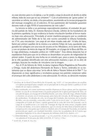 Víctor Eugenio Rodríguez Segado



no estar decentes para ir a la Iglesia, y yo he tenido y tengo la devoción de decirla en dicha
tribuna, todas las veces que no soy semanero”15. Con el eufemismo de “gente pobre” el
sacerdote se refería, sin duda, a los pescadores, asumiendo así la escasa propagación
del mensaje evangélico en el colectivo. El rico patrimonio del fundador garantizó
durante todo el siglo XVIII el sostenimiento de este culto16.
     La tercera se debe a un personaje especialmente piadoso, el contador de gue-
rra del partido de Adra, D. Antonio Barranco Zavala, sobrino de los fundadores de
la primera capellanía, lo que evidencia la fuerte vinculación familiar al fervor maria-
no bajo esta advocación. Vinculado al sector marítimo-pesquero por su condición
de administrador del Toldo de la Sal, este vecino consolidó la tribuna fundando,
en 1714, una vinculación “con cargo de seis misas rezadas cada año”. A falta de hijos,
llamó por primer capellán de la misma a su sobrino Felipe de Lara, quedando ase-
gurados los sufragios con una roza de secano en los Albaidares, en la sierra de Adra,
y con un pedazo de tierra de riego de 50 marjales, en el pago de la Boca del Río, en
la vega abderitana, evaluados ambos en 1.600 reales17. Esta última dotación fue el
espaldarazo final para que en la tribuna se desarrollase un punto de religiosidad de
primer orden. A partir de esta fecha no es extraño que, poco a poco, la oligarquía
de la villa quedase identificada con esta advocación mariana y que, en su afán de
prestigio, buscase los medios de vincularse con la imagen.
     Así, el 25 de febrero de 1666, la dama virgitana María Magdalena de Pancorbo
y Ortega, viuda del abderitano Hernando de Ibarra y Torres, ordenaba en su tes-
tamento que se dijese una misa “en la villa de Adra a Nuestra Señora de la Mar”18. La
disposición es muy significativa y reveladora porque nos permite conjeturar sobre
el arranque del culto abderitano a esta advocación. En efecto, su devoción mariana

15
     (A)rchivo de la (R)eal (Ch)ancillería de (Gr)anada, sig. 9.057, s.f. Los pescadores no acudían
       a la iglesia parroquial para cumplir con el precepto de la misa por temor a publicar el mal
       estado de sus ropas o vestidos.
16
     Estaba constituido, sin contar numerosos morales dispersos en fincas ajenas, por los siguientes
        bienes: la casa de su morada frente a la puerta pequeña de la iglesia parroquial de Adra; un
        cercado de tapias, en el pago de la Rambla Honda, con viñas, tierra de riego, árboles frutales
        y silvestres; un secano, en el mismo paraje, pero fuera del cercado, de 80 fanegas de tierra
        de sembradura; 18 obradas de viña, en el pago del Condado; dos torreones de la muralla
        de Adra, con sus viviendas, conocidos como “cubo de la cárcel vieja ” y “cubo de Olvera”,
        comprados al Conde de Charni, capitán general de la costa del reino de Granada, con la
        carga de su reedificación y un censo de 5 fanegas de trigo de renta anual, cargados sobre
        el cortijo de Robles, en la sierra abderitana, que el concejo de Adra donó al beneficiado en
        compensación a los gastos que realizó en Madrid, ante el Consejo de Hacienda, en el pleito
        promovido por aquel, con resultado favorable, contra los recaudadores de la Corona que
        pretendían implantar en la villa el impuesto de millones (A.R.Ch.Gr, Ibidem, s.f.).
17
     J. SÁNCHEZ REAL, “La sacralización del…”, p. 53 y A.H.P.Al., P. 692, ff. 273r-282r. La capella-
         nía subsistía el 10 de junio de 1842 (A.H.P.Al., P. 7.615, f. 176v).
18
     A.H.P. Al., P. 669, ff. 33v-35v.



                                                  58
 