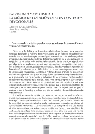 PATRIMONIO Y CREATIVIDAD.
LA MÚSICA DE TRADICIÓN ORAL EN CONTEXTOS
DEVOCIONALES
Modesto GARCÍA JIMÉNEZ
Área de Antropología
UCAM




  Dos rasgos de la música popular: sus mecanismos de transmisión oral
y su carácter patrimonial

     Siempre se ha hablado de la música tradicional en términos que expresaban
una idea de rescate; la mayoría de las veces, como de un ejercicio de recreación de
unas formas pertenecientes por entero al pasado a través de unos modos especiales,
inventados. La parafernalia folclórica de las indumentarias, de la sistematización co-
reográfica de los bailes o del amaneramiento rancio de los cantos, es algo añadido
por el peso de las modas o las imposiciones ideológicas y hasta políticas. No quiere
eso decir que no haya investigaciones de calidad, tratados y estudios rigurosos, de
base científica y de carácter multidisciplinar, en el que tienen que ver, entre otras,
la antropología, musicología, sociología e historia; de igual manera, no pueden ob-
viarse aquí los grandes trabajos de antologización, de inventariado y sistematización,
o la gran ayuda que ha supuesto la aplicación de los modernos medios audiovi-
suales en el tratamiento de la música... Pero sería arriesgado pensar que la música
se resume en eso, que se reduce a las conclusiones sobre su estudio o a las formas
en que nos ha sido proyectada. Sería como pensar que la poesía son los libros, las
antologías o los recitales, como suponer que en la sala de exposiciones se agota la
pintura, o que la filosofía y la política son sólo los tratados y las medidas divulgadas
en los medios.
     La música es una dimensión que define al hombre: es de carácter efímero,
inmaterial, fugaz, provisorio, que se desvanece a medida que se produce, habita en
una región existente e inexistente a la vez. Sólo ese afán, tan humano también, de
la posteridad es capaz de cristalizar en la escritura, que es una forma sublime de
aprehender la intangibilidad. La música escrita es un milagro humano, una domes-
ticación de materiales tan sutiles como el sonido y el tiempo, una metafísica. Sin
embargo, la naturaleza de la música es como sabemos otra, está y no está y a ma-
nera que se reproduce vuela y se difumina; en ella operan los mismos mecanismos
mentales que en el uso de la lengua (el habla), son imprevisibles, no están sujetos
a una planificación. La característica esencial de esta música que intentamos definir



                                         599
 