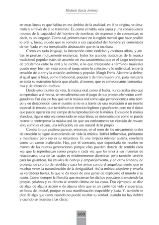 Modesto García Jiménez



en estas líneas es que habita en ese ámbito de la oralidad, en él se origina, se desa-
rrolla y a través de él se transmite. Es, como el habla, una causa y una consecuencia
mismas de la capacidad del hombre de nombrar, de expresar y de comunicar; es
decir, es un lenguaje. Como tal, primero nace en la región mental que hace posible
lo oral y, luego, puede que se someta a esa capacidad del hombre ya comentada
de ser fijada en esa inexplicable abstracción que es la escritura.
     Como en todo lenguaje, la interacción entre oralidad y escritura aflora, y am-
bas se prestan mutuamente existencia. Todos los grandes tratadistas de la música
tradicional popular están de acuerdo en esa característica que es el juego recíproco
de préstamos entre lo oral y lo escrito, o lo que traspasado a términos musicales
puede muy bien ser visto como el juego entre lo colectivo y lo individual, entre la
creación de autor y la creación anónima y popular. Margit Frenk Alatorre la define,
al igual que la lírica, como tradicional, popular y de transmisión oral; para matizarla
en toda su extensión habría que añadir, al menos, que es cohesionante, comunica-
tiva y de intención estética.
     Desde estos puntos de vista, la música oral, como el habla, nunca acaba sino que
se reproduce a sí misma, se retroalimenta con el juego de sus propios elementos confi-
guradores. Por eso, no hay que ver la música oral como algo perteneciente a otro tiem-
po y en desconexión con el nuestro si no es a través de una recreación o un intento
especial de rescate, que también es un ejercicio legítimo y gratificante, pero no el único
que puede operar en este campo de la reproducción de la música. El caso de la música
irlandesa, alguna otra vez comentado en estas líneas, es sintomático de cómo se puede
recrear o reinterpretar la música oral sin que sea estrictamente un ejercicio de rescate,
sino, como es el caso, una reificación, un uso natural de lo propio.
     Contra lo que pudiera parecer, entonces, en el seno de los mecanismos orales
de creación se sigue abasteciendo de vida la música. Sufrirá influencias, préstamos
y mestizajes, pero esa es su naturaleza. Es una torpeza intentar aislarla, enseñarla
como un canon inalterable. Hay, por el contrario, que depositarla sin recelos en
manos de las nuevas generaciones porque ellas pueden dotarla de sentido cada
vez que la reproduzcan como propia y cada vez que les sirva a sus maneras de
relacionarse, una de las cuales es evidentemente divertirse, pero también servirle
para los galanteos, los rituales de cortejo y emparejamiento, y en otros ámbitos, de
protesta, de prurito de rebeldía y para los avisos contra el anquilosamiento que es
muchas veces la naturalización de la desigualdad. Así la música adquiere y enseña
su verdadera fuerza, la que le da nacer de esas ganas de explicarse el mundo y su
razón. Como siempre la filosofía que encierran los dichos populares transciende las
propias palabras y va directa al sentido último de las cosas. Dos ejemplos: se dice
de algo, de alguna acción o de alguna obra que es un canto (de vida y esperanza,
en boca del poeta), porque es una manifestación inapelable y justa. Y, también se
dice de algo que canta cuando no puede ocultar su verdad, cuando no hay doblez
y cuando se muestra a las claras.



                                          600
 