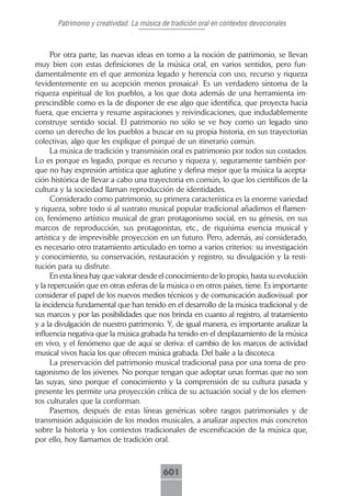 Patrimonio y creatividad. La música de tradición oral en contextos devocionales



      Por otra parte, las nuevas ideas en torno a la noción de patrimonio, se llevan
muy bien con estas definiciones de la música oral, en varios sentidos, pero fun-
damentalmente en el que armoniza legado y herencia con uso, recurso y riqueza
(evidentemente en su acepción menos prosaica). Es un verdadero síntoma de la
riqueza espiritual de los pueblos, a los que dota además de una herramienta im-
prescindible como es la de disponer de ese algo que identifica, que proyecta hacia
fuera, que encierra y resume aspiraciones y reivindicaciones, que indudablemente
construye sentido social. El patrimonio no sólo se ve hoy como un legado sino
como un derecho de los pueblos a buscar en su propia historia, en sus trayectorias
colectivas, algo que les explique el porqué de un itinerario común.
      La música de tradición y transmisión oral es patrimonio por todos sus costados.
Lo es porque es legado, porque es recurso y riqueza y, seguramente también por-
que no hay expresión artística que aglutine y defina mejor que la música la acepta-
ción histórica de llevar a cabo una trayectoria en común, lo que los científicos de la
cultura y la sociedad llaman reproducción de identidades.
      Considerado como patrimonio, su primera característica es la enorme variedad
y riqueza, sobre todo si al sustrato musical popular tradicional añadimos el flamen-
co, fenómeno artístico musical de gran protagonismo social, en su génesis, en sus
marcos de reproducción, sus protagonistas, etc., de riquísima esencia musical y
artística y de imprevisible proyección en un futuro. Pero, además, así considerado,
es necesario otro tratamiento articulado en torno a varios criterios: su investigación
y conocimiento, su conservación, restauración y registro, su divulgación y la resti-
tución para su disfrute.
      En esta línea hay que valorar desde el conocimiento de lo propio, hasta su evolución
y la repercusión que en otras esferas de la música o en otros países, tiene. Es importante
considerar el papel de los nuevos medios técnicos y de comunicación audiovisual: por
la incidencia fundamental que han tenido en el desarrollo de la música tradicional y de
sus marcos y por las posibilidades que nos brinda en cuanto al registro, al tratamiento
y a la divulgación de nuestro patrimonio. Y, de igual manera, es importante analizar la
influencia negativa que la música grabada ha tenido en el desplazamiento de la música
en vivo, y el fenómeno que de aquí se deriva: el cambio de los marcos de actividad
musical vivos hacia los que ofrecen música grabada. Del baile a la discoteca.
      La preservación del patrimonio musical tradicional pasa por una toma de pro-
tagonismo de los jóvenes. No porque tengan que adoptar unas formas que no son
las suyas, sino porque el conocimiento y la comprensión de su cultura pasada y
presente les permite una proyección crítica de su actuación social y de los elemen-
tos culturales que la conforman.
      Pasemos, después de estas líneas genéricas sobre rasgos patrimoniales y de
transmisión adquisición de los modos musicales, a analizar aspectos más concretos
sobre la historia y los contextos tradicionales de escenificación de la música que,
por ello, hoy llamamos de tradición oral.



                                           601
 