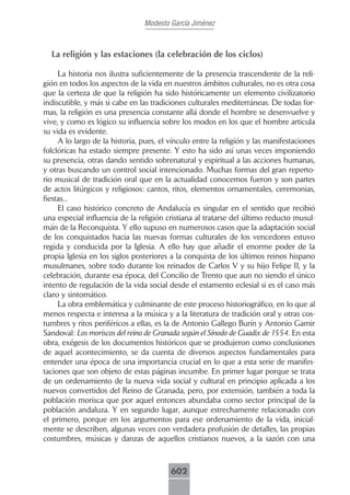 Modesto García Jiménez



  La religión y las estaciones (la celebración de los ciclos)

     La historia nos ilustra suficientemente de la presencia trascendente de la reli-
gión en todos los aspectos de la vida en nuestros ámbitos culturales, no es otra cosa
que la certeza de que la religión ha sido históricamente un elemento civilizatorio
indiscutible, y más si cabe en las tradiciones culturales mediterráneas. De todas for-
mas, la religión es una presencia constante allá donde el hombre se desenvuelve y
vive, y como es lógico su influencia sobre los modos en los que el hombre articula
su vida es evidente.
     A lo largo de la historia, pues, el vínculo entre la religión y las manifestaciones
folclóricas ha estado siempre presente. Y esto ha sido así unas veces imponiendo
su presencia, otras dando sentido sobrenatural y espiritual a las acciones humanas,
y otras buscando un control social intencionado. Muchas formas del gran reperto-
rio musical de tradición oral que en la actualidad conocemos fueron y son partes
de actos litúrgicos y religiosos: cantos, ritos, elementos ornamentales, ceremonias,
fiestas...
     El caso histórico concreto de Andalucía es singular en el sentido que recibió
una especial influencia de la religión cristiana al tratarse del último reducto musul-
mán de la Reconquista. Y ello supuso en numerosos casos que la adaptación social
de los conquistados hacia las nuevas formas culturales de los vencedores estuvo
regida y conducida por la Iglesia. A ello hay que añadir el enorme poder de la
propia Iglesia en los siglos posteriores a la conquista de los últimos reinos hispano
musulmanes, sobre todo durante los reinados de Carlos V y su hijo Felipe II, y la
celebración, durante esa época, del Concilio de Trento que aun no siendo el único
intento de regulación de la vida social desde el estamento eclesial si es el caso más
claro y sintomático.
     La obra emblemática y culminante de este proceso historiográfico, en lo que al
menos respecta e interesa a la música y a la literatura de tradición oral y otras cos-
tumbres y ritos periféricos a ellas, es la de Antonio Gallego Burín y Antonio Gamir
Sandoval: Los moriscos del reino de Granada según el Sínodo de Guadix de 1554. En esta
obra, exégesis de los documentos históricos que se produjeron como conclusiones
de aquel acontecimiento, se da cuenta de diversos aspectos fundamentales para
entender una época de una importancia crucial en lo que a esta serie de manifes-
taciones que son objeto de estas páginas incumbe. En primer lugar porque se trata
de un ordenamiento de la nueva vida social y cultural en principio aplicada a los
nuevos convertidos del Reino de Granada, pero, por extensión, también a toda la
población morisca que por aquel entonces abundaba como sector principal de la
población andaluza. Y en segundo lugar, aunque estrechamente relacionado con
el primero, porque en los argumentos para ese ordenamiento de la vida, inicial-
mente se describen, algunas veces con verdadera profusión de detalles, las propias
costumbres, músicas y danzas de aquellos cristianos nuevos, a la sazón con una



                                         602
 