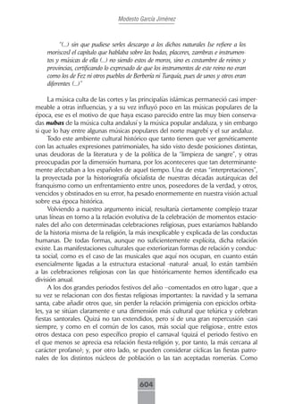 Modesto García Jiménez



         “(...) sin que pudiese serles descargo a los dichos naturales [se refiere a los
    moriscos] el capítulo que hablaba sobre las bodas, placeres, zambras e instrumen-
    tos y músicas de ella (...) no siendo estos de moros, sino es costumbre de reinos y
    provincias, certificando lo expresado de que los instrumentos de este reino no eran
    como los de Fez ni otros pueblos de Berbería ni Turquía, pues de unos y otros eran
    diferentes (...)”

     La música culta de las cortes y las principalías islámicas permaneció casi imper-
meable a otras influencias, y a su vez influyó poco en las músicas populares de la
época, ese es el motivo de que haya escaso parecido entre las muy bien conserva-
das nubas de la música culta andalusí y la música popular andaluza, y sin embargo
si que lo hay entre algunas músicas populares del norte magrebí y el sur andaluz.
     Todo este ambiente cultural histórico que tanto tienen que ver genéticamente
con las actuales expresiones patrimoniales, ha sido visto desde posiciones distintas,
unas deudoras de la literatura y de la política de la “limpieza de sangre”, y otras
preocupadas por la dimensión humana, por los aconteceres que tan determinante-
mente afectaban a los españoles de aquel tiempo. Una de estas “interpretaciones”,
la proyectada por la historiografía oficialista de nuestras décadas autárquicas del
franquismo como un enfrentamiento entre unos, poseedores de la verdad, y otros,
vencidos y obstinados en su error, ha pesado enormemente en nuestra visión actual
sobre esa época histórica.
     Volviendo a nuestro argumento inicial, resultaría ciertamente complejo trazar
unas líneas en torno a la relación evolutiva de la celebración de momentos estacio-
nales del año con determinadas celebraciones religiosas, pues estaríamos hablando
de la historia misma de la religión, la más inexplicable y explicada de las conductas
humanas. De todas formas, aunque no suficientemente explícita, dicha relación
existe. Las manifestaciones culturales que exteriorizan formas de relación y conduc-
ta social, como es el caso de las musicales que aquí nos ocupan, en cuanto están
esencialmente ligadas a la estructura estacional -natural- anual, lo están también
a las celebraciones religiosas con las que históricamente hemos identificado esa
división anual.
     A los dos grandes periodos festivos del año –comentados en otro lugar-, que a
su vez se relacionan con dos fiestas religiosas importantes: la navidad y la semana
santa, cabe añadir otros que, sin perder la relación primigenia con epiciclos orbita-
les, ya se sitúan claramente e una dimensión más cultural que telúrica y celebran
fiestas santorales. Quizá no tan extendidos, pero sí de una gran repercusión -casi
siempre, y como en el común de los casos, más social que religiosa-, entre estos
otros destaca con peso específico propio el carnaval (quizá el periodo festivo en
el que menos se aprecia esa relación fiesta-religión y, por tanto, la más cercana al
carácter profano); y, por otro lado, se pueden considerar cíclicas las fiestas patro-
nales de los distintos núcleos de población o las tan aceptadas romerías. Como



                                           604
 
