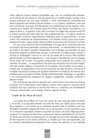 Patrimonio y creatividad. La música de tradición oral en contextos devocionales



todos sabemos existen además festividades que, aún no constituyendo periodos,
en el sentido de que duran un sólo día, gozan de un notable arraigo, muchas veces
porque provienen de una larga tradición y están enormemente extendidas por
toda la geografía del ámbito cultural cristiano -o, si se quiere, occidental-; estas son
muy numerosas: San Juan, San Bartolomé, las celebraciones de las distintas advo-
caciones de la Virgen, San Antonio Abad, San Pedro, San Martín, San Marcos y un
largo etcétera; y, en general, todas ellas coinciden con algún hito natural anual. De
la misma manera que todas ellas han sido tradicionalmente, y lo siguen siendo en
la actualidad, ocasiones especialmente dedicadas tanto al esparcimiento y al ocio
como a las conductas de emparejamiento y de relación social y para cuyo mante-
nimiento ha sido y sigue siendo imprescindible la presencia de la música y el baile.
     En esas otras ocasiones festivas distribuidas a lo largo de las estaciones del año,
con motivo de fiestas patronales, romerías, procesiones... se interpretaban otra serie
de cantos y de bailes, también relacionados con la liturgia, que gozaban de gran
aceptación popular posiblemente porque se producían en algún paraje natural o
durante la madrugada, como es el caso de los cantos de la aurora. Pero también
aprovechando la misma distribución, y casi siempre coincidiendo con la recogida
de los frutos de la tierra –las grandes temporadas de la aceituna, los cereales, las
castañas, el corcho...-, se propiciaban a las claras los momentos de necesaria trasgre-
sión del sentido religioso en beneficio de lo profano. Así los bailes en las aldeas y
cortijos que se organizaban en los pocos momentos de solaz durante y al final de la
recogida. En general, la música de aquellos momentos se producía, de manera muy
señalada, para acompañar al baile, fundamentalmente jotas, fandangos y seguidillas,
y sus correspondencias andaluzas de alegrías, malagueñas, verdiales, sevillanas y
algunos tangos.
     Por encima de esta relación genérica que como hemos visto tienen las formas
musicales con la dimensión social religiosa, existen ciertos géneros musicales de la
tradición oral cuya conexión es mucho más directa y específica, son modalidades
musicales relacionadas con la liturgia. Veamos algunas de ellas:

  Coplas de las Misas de Gozo

      Las coplas de las Misas de Gozo son cantos de muy marcado sabor navideño
y, de hecho, se practicaban durante una serie de misas que daban paso a esta gran
fiesta religiosa y civil. Existió en la península durante todo el medievo una muy
difundida costumbre religiosa de misas con su advocación y su rito específico y que
en su mayoría respondían a lejanos recuerdos de misas y de actos religiosos paleo-
cristianos. La mayoría de estas misas “autóctonas” fueron suprimidas por el Concilio
de Trento que prohibió su práctica, pero el concepto de esas misas específicas siguió
siendo impuesto en los reinos cristianos, a medida que eran reconquistados, con
un carácter marcadamente penitencial. Estos cantos (no sabemos si con melodías



                                           605
 