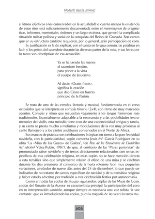 Modesto García Jiménez



y ritmos idénticos a los conservados en la actualidad) o cuanto menos la existencia
de estos ritos está suficientemente documentada entre el maremagnun de pragmá-
ticas, informes, memoriales, órdenes y un largo etcétera, que generó la complicada
situación militar política y social de la conquista del Reino de Granada. Son cantos
que en su estructura cantable requieren, por lo general, gran participación de coro.
     Su justificación es la de explicar, con el canto en lengua común, las palabras en
latín y los gestos del sacerdote durante las diversas partes de la misa, y sus letras por
lo tanto son descriptivas de esa actuación:

                            Ya se ha lavado las manos
                            el sacerdote bendito,
                            para poner a la vista
                            el cuerpo de Jesucristo.

                            Al decir: «Orate, frates»,
                            significa la oración
                            que dijo Cristo en huerto
                            principio de la Pasión.

      Se trata de otra de las estrofas, literaria y musical, fundamentada en el verso
octosílabo que se interpreta en compás binario (2x4), con ritmo de muy marcados
acentos. Compás y ritmo que recuerdan vagamente a los tangos flamencos más
tradicionales. Especialmente adaptable a la resonancia y a las posibilidades instru-
mentales del violín, esta melodía tiene ecos de una cadenciosidad antigua y rancia,
y su canto se presta mucho a melismas y modulaciones de la voz muy próximas al
cante flamenco y a los cantos andalusíes conservados en el Norte de África.
      Sus marcos de práctica son celebraciones litúrgicas en torno a la gran festividad
navideña, con la particularidad, según comenta Jesús Mª. García Rodríguez en su
obra “La «Misa de los Gozos» de Galera”, (en Rev. de los Encuentros de Cuadrillas
(III edición) Vélez-Rubio, 1987), de que, al contrario de las “Misas pastorelas” de
pronunciado sabor navideño y de textos directamente relacionados con temas es-
pecíficos de esta celebración religiosa, en estas coplas no se hace mención directa
a esta temática sino que simplemente relatan el oficio de una misa y se celebran
durante los días anteriores al comienzo de la fiesta solemne (con muy pequeñas
variaciones, alrededor de nueve días antes del 24 de diciembre), lo que puede ser
indicativo de no tratarse de cantos específicos de navidad y de su temática religiosa
y haber estado adscritos por tradición a esta celebración festiva por antonomasia.
      Como en todas las coplas de liturgia -aguilandos, coplas de las Misas de Gozo,
coplas del Rosario de la Aurora- es característica principal la participación del coro
en su interpretación cantable, aunque siempre es necesaria una voz solista -la voz
cantante- que va introduciendo las coplas, pues la mayoría de las veces la tarea mu-



                                         606
 