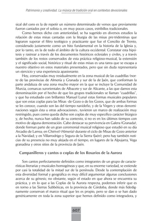 Patrimonio y creatividad. La música de tradición oral en contextos devocionales



sical del coro es la de repetir un número determinado de versos que previamente
fueron cantados por el solista o, en muy pocos casos, estribillos tradicionales.
     Como hemos dicho con anterioridad, se ha sugerido en diversos estudios la
relación de estas misas cantadas con la liturgia de las misas pre-tridentinas que
lograron superar el filtro teológico y practicante que fue el Concilio de Trento,
considerado justamente como un hito fundamental en la historia de la Iglesia y,
por lo tanto, en la de todo el ámbito de la cultura occidental. Constatar esta hipó-
tesis y rastrear a través de los documentos históricos eclesiales y civiles, y a través
también de los restos conservados de esta práctica religioso-musical, la extensión
y el significado social, histórico y ritual de estas misas es una tarea que se escapa a
nuestro objetivo en estos materiales presentados, pero que sin duda representaría
un ejercicio y una experiencia apasionante.
     Hoy, conservadas muy residualmente en la zona musical de las cuadrillas (nor-
te de las provincias de Almería y Granada y sur de la de Jaén, que conforman la
parte andaluza de una zona mucho mayor en la que se incluye la Comunidad de
Murcia, comarcas surorientales de Albacete y sur de Alicante, a las que damos esta
denominación por el hecho de que los grupos tradicionales se llaman “cuadrillas”,
y que ha estudiado con brillantez Manuel Luna) estas formas musicales populares
que son estas coplas para las Misas -de Gozo o de los Gozos, que de ambas formas
se les conoce, cuando son las del tiempo navideño, y de la Virgen y otras denomi-
naciones según ésta u otras advocaciones-, tuvieron un marco de realización muy
restringido, pues como queda dicho son coplas de muy específico carácter litúrgico
y, de hecho, nunca han salido de su contexto, si no es en los últimos tiempos con
motivo de alguna demostración. Cabe destacar su pervivencia en Galera (Granada),
donde forman parte de un gran ceremonial musical religioso que estudió en su día
Arcadio de Larrea; en Chirivel (Almería) durante el ciclo de Misas de Gozo anterior
a la Navidad; y en Villarrodrigo y Segura de la Sierra (Jaén); pero hay también noti-
cias de su presencia no muy alejada en el tiempo, en lugares de la Alpujarra, Vega
granadina y otros sitios de la provincia de Jaén.

  Campanilleros y cantos o coplas de los Rosarios de la Aurora

      Son cantos perfectamente definidos como integrantes de un grupo de caracte-
rísticas literarias y musicales homogéneas y que, en su enorme variedad, se extiende
por casi la totalidad de la mitad sur de la península. Desde la contemplación de
esta diversidad formal y geográfica es muy difícil argumentar algunas conclusiones
acerca de su génesis; no obstante, según el estado en que ahora se encuentra su
práctica, y en lo que a las Coplas de la Aurora respecta, podemos inferir que es
en torno a las Sierras Subbéticas, en la provincia de Córdoba, donde más fidedig-
namente conservan el marco ritual que les es propio, pero se dan o se han dado
genéricamente en toda la zona superior que hemos definido como integradora, y



                                           607
 