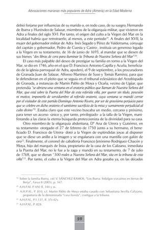 Advocaciones marianas más populares de Adra (Almería) en la Edad Moderna



debió forjarse por influencias de su marido o, en todo caso, de su suegro, Hernando
de Ibarra y Huréndez de Salazar, miembros de la oligarquía militar, que vivieron en
Adra a finales del siglo XVI. Por tanto, el origen del culto a la Virgen del Mar en la
localidad habría que retrotraerlo, al menos, a este periodo19. A finales del XVII, la
mujer del gobernador militar de Adra -Inés Segado y Pérez de Valderrama, cónyuge
del capitán y gobernador, Pedro de Cuesta y Castro-, instituía un generoso legado
a la Virgen en su testamento, de 16 de junio de 1693, al mandar que se diesen de
sus bienes “dos libras de cera para iluminar la Tribuna de Nuestra Señora del Mar”20.
      El caso más palpable del deseo de prestigiar su familia en torno a la Virgen del
Mar, se dio en 1746, año en el que D. Francisco Antonio Capilla y Acuña, beneficia-
do de la iglesia parroquial de Adra, apoderó, el 9 de septiembre, a los procuradores
de Granada Juan de Salazar, Alfonso Martínez de Suso y Tomás Ramírez, para que
le defendieran en el pleito que se seguía en el tribunal eclesiástico del Arzobispado
de Granada, a instancias de Martín Pablo de Moya y Ocaña, vecino de Ugíjar, que
pretendía “se abriera una ventana en el oratorio público que llaman de Nuestra Señora del
Mar, que está sobre la Puerta del Mar de esta referida villa, por querer sin título, posesión
ni motivo, imponerlo de servidumbre al referido oratorio, cuya ventana se mandó cerrar
por el visitador de este partido Domingo Antonio Rivero, por ser de gravísimo perjuicio para
que se celebre en dicho oratorio el santísimo sacrificio de la misa y sumamente perjudicial al
culto divino”21. Estaba claro que este vecino buscaba un medio, cercano y próximo,
para tener un acceso -único y, por tanto, privilegiado- a la talla de la Virgen, mani-
festando a las claras la eterna búsqueda proteccionista de la divinidad para su casa.
      Otro miembro de la oligarquía abderitana, Dª Ana de Utrera y Gutiérrez, en
su testamento- otorgado el 27 de febrero de 1750 junto a su hermano, el bene-
ficiado D. Francisco de Utrera- dotó a la Virgen de espléndidas joyas al disponer
que se diese un anillo a la imagen y se engalanara con una mantilla con galón de
oro22. Finalmente, el coronel de caballería Francisco Jerónimo Rodríguez-Chacón y
Moya, hijo del marqués de Íniza, propietario de la casa de los Calizano, inmediata
a la Puerta del Mar, no le fue a la zaga y mandó en su testamento, de 7 de julio
de 1768, que se dieran “300 reales a Nuestra Señora del Mar, sita en la tribuna de esta
villa”23. Por tanto, el culto a la Virgen del Mar en Adra gozaba ya, en las décadas



19
     Sobre la familia Ibarra, vid. V. SÁNCHEZ RAMOS, “Los Ibarra: hidalgos vizcaínos en tierras de
       Berja”, Farua 8 (2005), p. 167.
20
     A.H.P.Al. P. 692 ff. 344 y ss.
21
     A.H.P.Al., P. 810, s.f. Martín Pablo de Moya estaba casado con Sebastiana Sevilla Calizano,
       propietaria de la denominada “casa honda”, contigua a la tribuna.
22
     A.H.P.Al., P.1.137, ff. 37r-42v.
23
     A.H.P.Al., P. 828.



                                                59
 