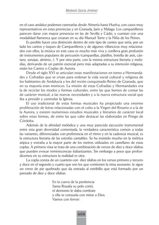 Modesto García Jiménez



en el caso andaluz podemos rastrearlas desde Almería hasta Huelva, con casos muy
representativos en estas provincias y en Granada, Jaén y Málaga. Los campanilleros
parecen darse con mayor presencia en las de Sevilla y Cádiz, y cuentan con una
modalidad flamenca que crearan en su día Manuel Torre y la Niña de los Peines.
     Es posible hacer una distinción dentro de este tipo de cantos que sería, por un
lado los cantos y toques de Campanilleros y de algunos villancicos muy relaciona-
dos con ellos, la música en este caso es mucho más viva y conlleva gran profusión
de instrumentos populares de percusión (campanillas, platillos, botella de anís, cán-
taro, sonajas, almirez...). Y por otra parte, con la misma estructura literaria y melo-
días, derivando de un patrón esencial pero más adaptadas a su intención religiosa,
están los Cantos o Coplas de Aurora.
     Desde el siglo XVI se articulan estas manifestaciones en torno a Hermanda-
des y Cofradías que se crean para ordenar la vida social cultural y religiosa de
los habitantes de Andalucía y los del recién conquistado Reino de Granada, que
en su mayoría eran moriscos. La misión de estas Cofradías y Hermandades era
la de reciclar los modos y formas culturales, entre las que hemos de contar las
de carácter musical, a las nuevas necesidades y a la nueva estructura social que
iba a presidir y controlar la Iglesia.
     El uso tradicional de estas formas musicales ha propiciado una enorme
proliferación de letras relacionadas con el culto a la Virgen del Rosario o a la de
la Aurora, y existen numerosos estudios musicales y literarios de carácter local
sobre estas formas, de entre las que cabe destacar las elaboradas en Priego de
Córdoba.
     Además de la afinidad melódica y una muy parecida ejecución instrumental
entre esta gran diversidad comentada, la verdadera característica común a todas
las variantes, diferenciadas con preferencia en el ritmo y en la cadencia musical, es
la estructura literaria de las estrofas cantables. Se ha insistido mucho en la métrica
atípica y extraña a la mayor parte de los metros utilizados en castellano de estas
coplas. A primera vista se trata de una combinación de versos de diez y doce sílabas
que pueden evocar reminiscencias italianizantes. Sin embargo a poco que profun-
dicemos en su estructura la realidad es otra.
     La copla consta de un cuarteto con diez sílabas en los versos primero y tercero
y doce en el segundo y cuarto que son los que contienen la rima asonante; le sigue
un verso de pie quebrado que da entrada al estribillo que está formado por un
pareado de diez y doce sílabas.

                       En la cueva de la penitencia
                       Santa Rosalía su pelo cortó,
                       el demonio le daba combate
                       y ella se consuela con mirar a Dios.
                       Vamos con fervor:



                                        608
 
