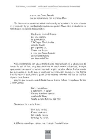 Patrimonio y creatividad. La música de tradición oral en contextos devocionales



                       a rezar este Santo Rosario
                       que de esta manera nos lo manda Dios.

    Efectivamente su estructura métrica es inusual y en apariencia sin antecedentes
en el conjunto de las estrofas tradicionales en español. Ahora bien, si dividimos en
hemistiquios los versos dodecasílabos:

                        Un devoto por ir al Rosario
                        por una ventana
                        se quiso arrojar.
                        Y la Virgen María le dijo:
                        detente devoto
                        por la puerta sal.
                        Vamos con fervor:
                        a rezar este Santo Rosario
                        que de esta manera
                        nos lo manda Dios.

     Nos encontramos con una estrofa mucho más familiar en la utilización de
versos de seis sílabas, muy frecuente en los tradicionales villancicos, aunque
sigue conservando un verso introductorio atípico de diez sílabas. La impresión
que nos queda es la de que, al igual que los villancicos populares, esta forma
literario-musical evolucionó a partir de la enorme variedad métrica de la lírica
hispano musulmana.
     Veamos, por ejemplo, una de las jarchas de la serie hebrea recogida por Emilio
García Gómez:

                        Gare: ¿sos debina
                        e debinas bi-l-h aq[q]?
                        Gar-me Kand me bernad
                        mió habibi’ Ishaq.
                        (Jarcha 2, serie hebrea, pág. 413)

    O esta otra de la serie árabe:

                        Si os bais, ya sidi,
                        K’ante besar-os-e
                        [la] bekella hamra
                        fermelya Ka-l-wars.

    Y Villancicos análogos citados por el propio García Gómez:



                                          609
 
