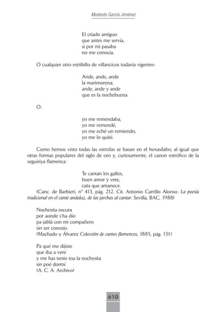 Modesto García Jiménez



                          El criado antiguo
                          que antes me servía,
                          si por mí pasaba
                          no me conocía.

    O cualquier otro estribillo de villancicos todavía vigentes:

                          Ande, ande, ande
                          la marimorena;
                          ande, ande y ande
                          que es la nochebuena.

    O:

                          yo me remendaba,
                          yo me remendé,
                          yo me eché un remiendo,
                          yo me lo quité.

     Como hemos visto todas las estrofas se basan en el hexasílabo, al igual que
otras formas populares del siglo de oro y, curiosamente, el canon estrófico de la
seguiriya flamenca:

                              Te cantan los gallos,
                              buen amor y vete,
                              cata que amanece.
     (Canc. de Barbieri, nº 413, pág. 212. Cit. Antonio Carrillo Alonso: La poesía
tradicional en el cante andaluz, de las jarchas al cantar. Sevilla, BAC, 1988)

    Nochesita oscura
    por aonde s’ha dío
    pa jablá con mi compañero
    sin ser conosío.
    (Machado y Álvarez Colección de cantes flamencos, 1885, pág. 131)

    Pa qué me dijiste
    que iba a vení
    y me has tenío toa la nochesita
    sin poé dormí
    (A. C. A. Archivo)




                                        610
 