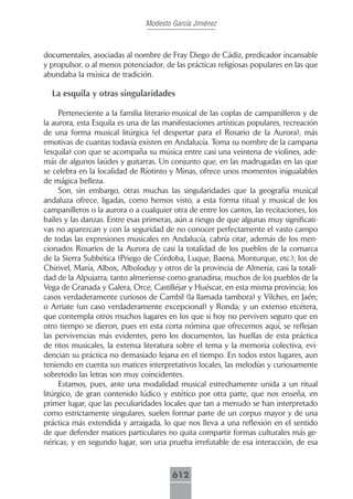 Modesto García Jiménez



documentales, asociadas al nombre de Fray Diego de Cádiz, predicador incansable
y propulsor, o al menos potenciador, de las prácticas religiosas populares en las que
abundaba la música de tradición.

  La esquila y otras singularidades

     Perteneciente a la familia literario-musical de las coplas de campanilleros y de
la aurora, esta Esquila es una de las manifestaciones artísticas populares, recreación
de una forma musical litúrgica (el despertar para el Rosario de la Aurora), más
emotivas de cuantas todavía existen en Andalucía. Toma su nombre de la campana
(esquila) con que se acompaña su música entre casi una veintena de violines, ade-
más de algunos laúdes y guitarras. Un conjunto que, en las madrugadas en las que
se celebra en la localidad de Ríotinto y Minas, ofrece unos momentos inigualables
de mágica belleza.
     Son, sin embargo, otras muchas las singularidades que la geografía musical
andaluza ofrece, ligadas, como hemos visto, a esta forma ritual y musical de los
campanilleros o la aurora o a cualquier otra de entre los cantos, las recitaciones, los
bailes y las danzas. Entre esas primeras, aún a riesgo de que algunas muy significati-
vas no aparezcan y con la seguridad de no conocer perfectamente el vasto campo
de todas las expresiones musicales en Andalucía, cabría citar, además de los men-
cionados Rosarios de la Aurora de casi la totalidad de los pueblos de la comarca
de la Sierra Subbética (Priego de Córdoba, Luque, Baena, Monturque, etc.); los de
Chirivel, María, Albox, Alboloduy y otros de la provincia de Almería; casi la totali-
dad de la Alpujarra, tanto almeriense como granadina; muchos de los pueblos de la
Vega de Granada y Galera, Orce, Castilléjar y Huéscar, en esta misma provincia; los
casos verdaderamente curiosos de Cambil (la llamada tambora) y Vilches, en Jaén;
o Arriate (un caso verdaderamente excepcional) y Ronda; y un extenso etcétera,
que contempla otros muchos lugares en los que si hoy no perviven seguro que en
otro tiempo se dieron, pues en esta corta nómina que ofrecemos aquí, se reflejan
las pervivencias más evidentes, pero los documentos, las huellas de esta práctica
de ritos musicales, la extensa literatura sobre el tema y la memoria colectiva, evi-
dencian su práctica no demasiado lejana en el tiempo. En todos estos lugares, aun
teniendo en cuenta sus matices interpretativos locales, las melodías y curiosamente
sobretodo las letras son muy coincidentes.
     Estamos, pues, ante una modalidad musical estrechamente unida a un ritual
litúrgico, de gran contenido lúdico y estético por otra parte, que nos enseña, en
primer lugar, que las peculiaridades locales que tan a menudo se han interpretado
como estrictamente singulares, suelen formar parte de un corpus mayor y de una
práctica más extendida y arraigada, lo que nos lleva a una reflexión en el sentido
de que defender matices particulares no quita compartir formas culturales más ge-
néricas; y en segundo lugar, son una prueba irrefutable de esa interacción, de esa



                                        612
 