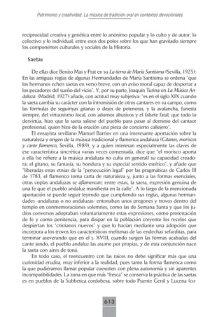Patrimonio y creatividad. La música de tradición oral en contextos devocionales



reciprocidad creativa y genética entre lo anónimo popular y lo culto y de autor, lo
colectivo y lo individual, entre esos dos polos sobre los que han gravitado siempre
los componentes culturales y sociales de la Historia.

  Saetas

     De ellas dice Benito Mas y Prat en su La tierra de María Santísima (Sevilla, 1925):
En las antiguas reglas de algunas Hermandades de María Santísima se ordena “que
los hermanos echen saetas en verso breve, con un aviso moral capaz de despertar a
los pecadores del sueño del vicio”. Y, por su parte, Joaquín Turina en La Música An-
daluza. (Madrid, 1927) añade, con actitud muy subjetiva: “es en el siglo XIX cuando
la saeta cambia su carácter con la intromisión de otros cantares en su campo, como
las fórmulas de seguiriyas gitanas o dejos de peteneras, y la avalancha, funesta
siempre, del virtuosismo local, con adornos abusivos y el falsete fatal, que todo lo
desvirtúa, hizo que la saeta saliese del pueblo para pasar al dominio del cantaor
profesional, quien hizo de la oración una pieza de concierto callejero”.
     El ensayista sevillano Manuel Barrios en una interesante aportación sobre la
naturaleza y origen de la música tradicional y flamenca andaluza (Gitanos, moriscos
y cante flamenco, Sevilla, 1989), y a quien interesan especialmente las claves de
ese característica sincrética varias veces comentada, dice que “el morisco aporta
a ella [se refiere a la música andaluza no culta en general] su capacidad creado-
ra; el gitano, su fantasía, su hondura y su especial sentido estético”, y añade que
“liberadas estas etnias de la “persecución legal” por las pragmáticas de Carlos III
de 1783, el flamenco toma carta de naturaleza y, junto a las formas esenciales,
otras coplas andaluzas se aflamencan; entre estas, la saeta, expresión genuina de
una fe que el pueblo andaluz manifiesta en la calle”. A lo largo de la mencionada
aportación se puede seguir leyendo que cumpliendo sus reglas, algunas herman-
dades -andaluzas o no andaluzas- entonaban unos pregones y trovos dentro del
templo en conmemoraciones solemnes, como las de Semana Santa y que los ju-
díos conversos adoptaban voluntariamente estas expresiones, como protestación
de fe y como penitencia, para disipar en la población creyente los recelos que
despiertan los “cristianos nuevos” y que lo hacían mediante una adopción que
incorpora a los trovos los característicos melismas de las endechas sefarditas, para
terminar aseverando que en el s. XVIII, cuando surgen las formas acabadas del
cante jondo, el pueblo andaluz las asume por propias, y de esta conjunción nace
la saeta con aires de toná.
     En todo caso, el reencuentro con las raíces no debe significar más que una
curiosidad erudita, muy inferior a la realidad, pues tanto la forma flamenca como
la que pudiéramos llamar popular coexisten con plena autonomía y sin aparentes
incompatibilidades. La zona en que más “fresca” se conserva la práctica de las saetas
es en pueblos de la Subbetica cordobesa, sobre todo Puente Genil y Lucena (co-



                                           613
 