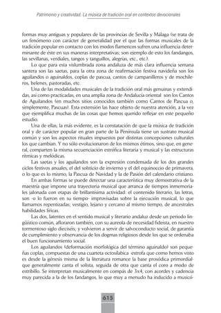 Patrimonio y creatividad. La música de tradición oral en contextos devocionales



formas muy antiguas y populares de las provincias de Sevilla y Málaga (se trata de
un fenómeno con carácter de generalidad por el que las formas musicales de la
tradición popular en contacto con los modos flamencos sufren una influencia deter-
minante de éste en sus maneras interpretativas; son ejemplo de esto los fandangos,
las sevillanas, verdiales, tangos y tanguillos, alegrías, etc., etc.).
      Lo que para esta vislumbrada zona andaluza de más clara influencia semana
santera son las saetas, para la otra zona de reafirmación festiva navideña son los
aguilandos o aguinaldos, coplas de pascua, cantos de campanilleros y de mochile-
ros, belenes, pastoradas, etc.
      Una de las modalidades musicales de la tradición oral más genuinas y extendi-
das, así como practicadas, en una amplia zona de Andalucía oriental son los Cantos
de Aguilandos (en muchos sitios conocidos también como Cantos de Pascua o,
simplemente, Pascuas). Esta extensión las hace objeto de nuestra atención, a la vez
que ejemplifica muchas de las cosas que hemos querido reflejar en este pequeño
estudio.
      Una de ellas, la más evidente, es la constatación de que la música de tradición
oral y de carácter popular en gran parte de la Península tiene un sustrato musical
común y son los aspectos rituales impuestos por distintas concepciones culturales
los que cambian. Y no sólo evolucionaron de los mismos étimos, sino que, en gene-
ral, comparten la misma secuenciación estrófica literaria y musical y las estructuras
rítmicas y melódicas.
      Las saetas y los aguilandos son la expresión condensada de los dos grandes
ciclos festivos anuales, el del solsticio de invierno y el del equinoccio de primavera,
o lo que es lo mismo, la Pascua de Navidad y la de Pasión del calendario cristiano.
      En ambas formas se puede detectar una característica muy demostrativa de la
maestría que impone una trayectoria musical que arranca de tiempos inmemoria-
les jalonada con etapas de brillantísima actividad: el contenido literario, las letras,
son -o lo fueron en su tiempo- improvisadas sobre la ejecución musical, lo que
llamamos repentizadas; vestigio, lejano y cercano al mismo tiempo, de ancestrales
habilidades líricas.
      Las dos, latentes en el sentido musical y literario andaluz desde un periodo lin-
güístico común, afloraron también, con su aureola de necesidad fideista, en nuestro
tormentoso siglo dieciséis; y volvieron a servir de salvoconducto social, de garantía
de cumplimiento y observancia de los dogmas religiosos desde los que se ordenaba
el buen funcionamiento social.
      Los aguilandos (deformación morfológica del término aguinaldo) son peque-
ñas coplas, compuestas de una cuarteta octosílabica -estrofa que como hemos visto
es desde la génesis misma de la literatura romance la base prosódica primordial-
que generalmente canta el solista, seguida de otra que canta el coro a modo de
estribillo. Se interpretan musicalmente en compás de 3x4, con acordes y cadencia
muy parecida a la de los fandangos, lo que muy a menudo ha inducido a musicó-



                                           615
 