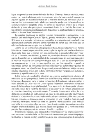 Modesto García Jiménez



logos a suponerlos una forma derivada de éstos. Como ya hemos señalado, estos
cantos han sido tradicionalmente improvisados sobre la base musical, aunque en
algunos lugares, en nuestras comarcas en la mayoría de ellos, se han fijado unas le-
tras que han quedado asociadas a la forma musical y son las que en la actualidad se
cantan; habiéndose adaptado unas a los cantos de aguilandos propios de la liturgia
de la misa y otros a las preceptivas visitas domiciliarias de la cuadrilla. En cuanto a
los estribillos se simultanean la repetición de parte de la copla cantada por el solista,
o bien la de una “letra” determinada.
      La práctica tradicional de cantos y coplas peticionarias es antiquísima, y en
opinión del musicólogo Germán Tejerizo, puede remontarse a los tiempos de la
Bética romana, cuando, curiosamente, coincidían aproximadamente con las fechas
que señala el calendario cristiano como Natividad del Señor, que son en las que se
celebran las fiestas que acogen esta actividad.
      Aparte de las formas musicales propias de baile, las que algunas veces hemos
llamado de rituales paganos o civiles, estas coplas de aguilandos son las más exten-
didas; cabe decir que se repiten con gran similitud en la estructura literaria y musi-
cal, en la melodía y en el ritmo, y, como no, en el tipo de marco o de ritual en el
que se desarrollan, en la casi totalidad de las poblaciones en las que todavía pervive
la tradición musical y que componen la gran zona en la que están comprendidas
nuestras comarcas. Lo que creemos significa que esta homogeneidad responde a
un periodo común de constantes histórico-culturales y de parámetros y pautas de
comportamiento social uniformes, lo que en el plano simbólico se refleja en unos
rituales, religiosos o civiles, con toda su periferia de formas y expresiones culturales,
comunes y repetidos en toda la zona.
      Estos cantos de aguilandos adquirían un enorme protagonismo durante el
transcurso de ese gran periodo festivo que es la Navidad y todo su contorno de ce-
lebraciones. Formaban parte principal en las misas de los días de más solemnidad y
en las llamadas de Gozo -o de los Gozos- que se celebraban a manera de novenario
antes de la llegada de la propia Navidad. Pero, sobre todo, tenían especial relevan-
cia en las visitas de la cuadrilla de músicos a las casas y a los cortijos, precepto que
se cumplía exhaustiva y sistemáticamente. Y cuando, durante estas visitas, las cua-
drillas se encontraban en su transito de un lugar a otro, cosa que solía ocurrir dado
el elevado número de éstas tanto en los núcleos importantes de población como en
los más pequeños, estos encuentros se convertían en una verdadera fiesta musical
y literaria, en la que a manera de justa, los “guiones” de las cuadrillas y sus músicos
más brillantes competían, algunas veces hasta la extenuación, logrando momentos
de gran intensidad creativa que muchas veces han quedado en la memoria de los
pueblos formando parte de su universo simbólico y mítico.
      Íntimamente ligadas a esta capacidad de repentización y de improvisación lite-
raria sobre una melodía dada, tan fundamental en otros tiempos en nuestra geogra-
fía ritual de la música, existen otras formas, pero esta vez conservando la estructura



                                         616
 