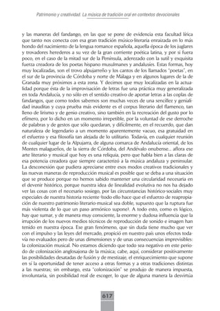 Patrimonio y creatividad. La música de tradición oral en contextos devocionales



y las maneras del fandango, en las que se pone de evidencia esta facultad lírica
que tanto nos conecta con esa gran tradición músico-literaria enraizada en lo más
hondo del nacimiento de la lengua romance española, aquella época de los juglares
y trovadores herederos a su vez de la gran corriente poética latina, y por si fuera
poco, en el caso de la mitad sur de la Península, aderezado con la sutil y exquisita
fuerza creadora de los poetas hispano musulmanes y andalusíes. Estas formas, hoy
muy localizadas, son el trovo alpujarreño y los cantos de los llamados “poetas”, en
el sur de la provincia de Córdoba y norte de Málaga y en algunos lugares de la de
Granada muy próximos a esta zona. Y decimos que muy localizadas en la actua-
lidad porque ésta de la improvisación de letras fue una práctica muy generalizada
en toda Andalucía, y no sólo en el sentido creativo de aportar letras a las coplas de
fandangos, que como todos sabemos son muchas veces de una sencillez y geniali-
dad inauditas y cuya prueba más evidente es el corpus literario del flamenco, tan
lleno de lirismo y de genio creativo, sino también en la recreación del gusto por lo
efímero, por lo dicho en un momento irrepetible, por la voluntad de ese derroche
de palabras y de gestos que sólo quedaran, y difícilmente, en el recuerdo, que dan
naturaleza de legendario a un momento aparentemente vacuo, esa gratuidad en
el esfuerzo y esa filosofía tan alejada de lo utilitario. Todavía, en cualquier reunión
de cualquier lugar de la Alpujarra, de alguna comarca de Andalucía oriental, de los
Montes malagueños, de la sierra de Córdoba, del Andévalo onubense... aflora ese
arte literario y musical que hoy es una reliquia, pero que habla bien a las claras de
esa potencia creadora que siempre caracterizó a la música andaluza y peninsular.
La desconexión que pudiera apreciarse entre esos modos creativos tradicionales y
las nuevas maneras de reproducción musical es posible que se deba a una situación
que se produce porque no hemos sabido mantener una circularidad necesaria en
el devenir histórico, porque nuestra idea de linealidad evolutiva no nos ha dejado
ver las cosas con el necesario sosiego, por las circunstancias histórico-sociales muy
especiales de nuestra historia reciente (todo ello hace que el esfuerzo de reapropia-
ción de nuestro patrimonio literario-musical sea doble, supuesto que la ruptura fue
más violenta de lo que un paso armónico supone). A todo esto, como es lógico,
hay que sumar, y de manera muy consciente, la enorme y dudosa influencia que la
irrupción de los nuevos medios técnicos de reproducción de sonido e imagen han
tenido en nuestra época. Ese gran fenómeno, que sin duda tiene mucho que ver
con el impulso y las leyes del mercado, propició en nuestro país unos efectos toda-
vía no evaluados pero de unas dimensiones y de unas consecuencias imprevisibles:
la colonización musical. No estamos diciendo que todo sea negativo en este perio-
do de colonización anglosajona de la música; cabe, aquí, considerar positivamente
las posibilidades desatadas de fusión y de mestizaje, el enriquecimiento que supone
en sí la oportunidad de tener acceso a otras formas y a otras tradiciones distintas
a las nuestras; sin embargo, esta “colonización” se produjo de manera impuesta,
involuntaria, sin posibilidad real de escoger, lo que de alguna manera la desvirtúa



                                           617
 