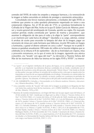 Víctor Eugenio Rodríguez Segado



centrales del XVIII, de todos los oropeles y empaque barrocos, y la veneración de
la imagen se había convertido en símbolo de prestigio y ostentación aristocrática.
     Consolidado este fervor mariano plenamente, a mediados del siglo XVIII, es
evidente que pronto su culto quedaría plenamente organizado en torno a una
corporación religiosa. Así, el 30 de julio de 1753, se constituía formalmente la
Cofradía de la Virgen del Mar, fecha en la que D. Julián García de Abienzo, provi-
sor y vicario general del arzobispado de Granada, aprobó sus reglas. De marcado
carácter gremial, estaba constituida por “gentes de marina y pescadores”, que
asumían la obligación de dar para el culto a la efigie la “parte” correspondiente
a un marinero por cada barca de jábega24. Quedaba a su cargo, además, costear
6 arrobas de aceite para encender la lámpara del altar de la imagen, pagar un
novenario de misas por cada hermano que falleciese, invertir 80 reales en fuegos
y luminarias, y gastar el dinero sobrante en cera y culto25. Aunque no se pedía li-
mosna se gastaban anualmente 100 reales de vellón en la función religiosa que se
celebraba en la tribuna el 8 de septiembre - día de su festividad-con víspera, misa
y procesión extramuros, en la que el rostro de la imagen, siguiendo una atávica
costumbre, era “lavado” con agua del mar26. La devoción a Nuestra Señora del
Mar de los marineros de Adra fue intensa en los siglos XVII y XVIII27; su interce-


24
     La “parte”, en el régimen retributivo de la pesca de bajura, es la cantidad que corresponde
       percibir a un tripulante tras detraerse diversas cantidades de un fondo, constituido con el
       importe de la primera venta del pescado, denominado “Monte Mayor”. Este fondo se divide
       en dos partes: una que retribuye al armador de la embarcación y otra que se reparte entre los
       tripulantes en función de sus responsabilidades en el trabajo. Si tenemos en cuenta todos los
       posibles ajustes los recursos de la cofradía, en teoría, podían ser cuantiosos en períodos de
       grandes capturas. No obstante, el ínfimo precio del pescado frustraba todas las expectativas.
25
     A. GIL ALBARRACÍN, Cofradías y Hermandades en la Almería moderna (historia y documen-
       tos), Almería-Barcelona, 1997, p. 42.
26
     Una costumbre similar de “lavado” del rostro de la imagen se producía en Roquetas de Mar
      con Santa Ana, patrona local de los marineros, vid. J. LÓPEZ MARTÍN, La villa de Roquetas
      de Mar, Almería, 1978, p.105.
27
     Muestras de mandas testamentarias a la Virgen del Mar son las que siguen: Juan de Velasco, el
      20 de octubre de 1667, manda que se digan por su alma 2 misas a “Nuestra Señora de la
      Mar” (A.H.P.Al. P.802, s.f.); Leonor de Utrera, el 18 de julio de 1669, manda que se digan 4
      misas a “Nuestra Señora de la Mar” (A.H.P.Al. P.802, s.f.); Luís de Palomares, el 20 de junio
      de 1674, manda 2 misas a “Nuestra Señora de la Mar” (A.H.P.Al., P.803, s.f.); Francisco Ba-
      rranco, el 5 de marzo de 1675, manda 4 misas a “Nuestra Señora de la Mar” (A.H.P.Al., P.
      803, s.f.); Salvador Toledano, el 24 de agosto de 1696, manda a “Nuestra Señora de la Mar
      doce misas en su Tribuna y Capilla” (A.H.P.Al., P. 803, f. 287); el 25 de septiembre de 1732,
      Nicolás Tejeda, manda 2 misas a “Nuestra Señora de la Mar” (A.H.P.Al. P.805, s.f.); Marcos
      Rodríguez Martín, el 29 de noviembre de 1732, manda 1 novenario de misas a Nuestra Se-
      ñora del Mar (A.H.P.Al., P. 805, s.f.) y Juan Guerrero, el 27 de diciembre de 1757, reconocía
      ser deudor a la Hermandad de Nuestra Señora del Mar de 20 reales que habían de pagarse
      con cargo a sus bienes (A.H.P.Al., P.817, f. 27r).



                                                 60
 