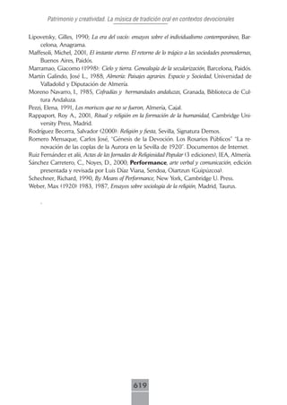 Patrimonio y creatividad. La música de tradición oral en contextos devocionales

Lipovetsky, Gilles, 1990; La era del vacío: ensayos sobre el individualismo contemporáneo, Bar-
     celona, Anagrama.
Maffesoli, Michel, 2001, El instante eterno. El retorno de lo trágico a las sociedades posmodernas,
     Buenos Aires, Paidós.
Marramao, Giacomo (1998): Cielo y tierra. Genealogía de la secularización, Barcelona, Paidós.
Martín Galindo, José L., 1988, Almería: Paisajes agrarios. Espacio y Sociedad, Universidad de
     Valladolid y Diputación de Almería.
Moreno Navarro, I., 1985, Cofradías y hermandades andaluzas, Granada, Biblioteca de Cul-
     tura Andaluza.
Pezzi, Elena, 1991, Los moriscos que no se fueron, Almería, Cajal.
Rappaport, Roy A., 2001, Ritual y religión en la formación de la humanidad, Cambridge Uni-
     versity Press, Madrid.
Rodríguez Becerra, Salvador (2000): Religión y fiesta, Sevilla, Signatura Demos.
Romero Mensaque, Carlos José, “Génesis de la Devoción. Los Rosarios Públicos” “La re-
     novación de las coplas de la Aurora en la Sevilla de 1920”. Documentos de Internet.
Ruiz Fernández et alii, Actas de las Jornadas de Religiosidad Popular (3 ediciones), IEA, Almería.
Sánchez Carretero, C., Noyes, D., 2000, Performance, arte verbal y comunicación, edición
     presentada y revisada por Luis Díaz Viana, Sendoa, Oiartzun (Guipúzcoa).
Schechner, Richard, 1990, By Means of Performance, New York, Cambridge U. Press.
Weber, Max (1920) 1983, 1987, Ensayos sobre sociología de la religión, Madrid, Taurus.

     .




                                              619
 