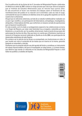 Con la publicación de las Actas de las V Jornadas de Religiosidad Popular celebradas
en Almería en otoño de 2007 culmina un largo proceso que cierra por ahora el proyecto
que el Instituto de Estudios Almerienses puso en marcha hace quince años.
En ella encontrará el lector una treintena de trabajos sobre el fenómeno de las
manifestaciones del pueblo en su relación con la divinidad, cada vez más en auge,
contrastando las que se celebran en distintas zonas de la geografía española con las de
nuestra tierra almeriense.
Al igual que en ediciones anteriores, se trata de un estudio multidisciplinar realizado con
un gran rigor científico, con participación de historiadores, antropólogos, investigadores,
etnógrafos, e historiadores del Arte, que conforman un mosaico variado de aportaciones
que enriquecen la publicación.
En esta ocasión, se le ha dado un protagonismo especial a las celebraciones en torno
a la Virgen del Rosario, por estar esta festividad muy arraigada y extendida por toda
Andalucía y, en particular, por los pueblos almerienses, hasta el punto de que goza del
patronazgo de muchos de ellos. Hay que tener en cuenta que el fenómeno rosariano ya
mereció un Congreso nacional celebrado en Sevilla en el año 2004, con participación de
destacados estudiosos de toda España.
Por primera vez la edición de las Actas va acompañada con ilustraciones en color, lo
que resalta aún más el contenido de los textos que se inserta en la misma, ganando
bastante en amenidad y colorido.
Confiamos que la presente edición sea del agrado del lector y constituya un instrumento
de trabajo imprescindible y útil para el investigador en estos temas, y, al mismo tiempo,
que Almería siga siendo un referente en los estudios de Religiosidad Popular a nivel
todos los pueblos y ciudades de España.
 