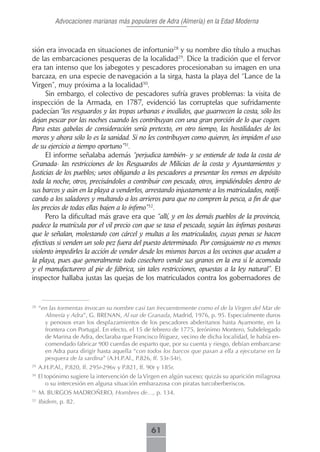 Advocaciones marianas más populares de Adra (Almería) en la Edad Moderna



sión era invocada en situaciones de infortunio28 y su nombre dio título a muchas
de las embarcaciones pesqueras de la localidad29. Dice la tradición que el fervor
era tan intenso que los jabegotes y pescadores procesionaban su imagen en una
barcaza, en una especie de navegación a la sirga, hasta la playa del “Lance de la
Virgen”, muy próxima a la localidad30.
      Sin embargo, el colectivo de pescadores sufría graves problemas: la visita de
inspección de la Armada, en 1787, evidenció las corruptelas que sufridamente
padecían “los resguardos y las tropas urbanas e inválidos, que guarnecen la costa, sólo los
dejan pescar por las noches cuando les contribuyan con una gran porción de lo que cogen.
Para estas gabelas de consideración sería pretexto, en otro tiempo, las hostilidades de los
moros y ahora sólo lo es la sanidad. Si no les contribuyen como quieren, les impiden el uso
de su ejercicio a tiempo oportuno”31.
      El informe señalaba además “perjudica también- y se entiende de toda la costa de
Granada- las restricciones de los Resguardos de Milicias de la costa y Ayuntamientos y
Justicias de los pueblos; unos obligando a los pescadores a presentar los remos en depósito
toda la noche, otros, precisándoles a contribuir con pescado, otros, impidiéndoles dentro de
sus barcos y aún en la playa a venderlos, arrestando injustamente a los matriculados, notifi-
cando a los saladores y multando a los arrieros para que no compren la pesca, a fin de que
los precios de todas ellas bajen a lo ínfimo”32.
      Pero la dificultad más grave era que “allí, y en los demás pueblos de la provincia,
padece la matrícula por el vil precio con que se tasa el pescado, según las ínfimas posturas
que le señalan, molestando con cárcel y multas a los matriculados, cuyas penas se hacen
efectivas si venden un solo pez fuera del puesto determinado. Por consiguiente no es menos
violento impedirles la acción de vender desde los mismos barcos a los vecinos que acuden a
la playa, pues que generalmente todo cosechero vende sus granos en la era si le acomoda
y el manufacturero al pie de fábrica, sin tales restricciones, opuestas a la ley natural”. El
inspector hallaba justas las quejas de los matriculados contra los gobernadores de


28
     “en las tormentas invocan su nombre casi tan frecuentemente como el de la Virgen del Mar de
       Almería y Adra”, G. BRENAN, Al sur de Granada, Madrid, 1976, p. 95. Especialmente duros
       y penosos eran los desplazamientos de los pescadores abderitanos hasta Ayamonte, en la
       frontera con Portugal. En efecto, el 15 de febrero de 1775, Jerónimo Montero, Subdelegado
       de Marina de Adra, declaraba que Francisco Íñiguez, vecino de dicha localidad, le había en-
       comendado fabricar 900 cuerdas de esparto que, por su cuenta y riesgo, debían embarcarse
       en Adra para dirigir hasta aquella “con todos los barcos que pasan a ella a ejecutarse en la
       pesquera de la sardina” (A.H.P.Al., P.826, ff. 53r-54r).
29
     A.H.P.Al., P.820, ff. 295r-296v y P.821, ff. 90r y 185r.
30
     El topónimo sugiere la intervención de la Virgen en algún suceso; quizás su aparición milagrosa
         o su intercesión en alguna situación embarazosa con piratas turcoberberiscos.
31
     M. BURGOS MADROÑERO, Hombres de…, p. 134.
32
     Ibidem, p. 82.



                                                   61
 