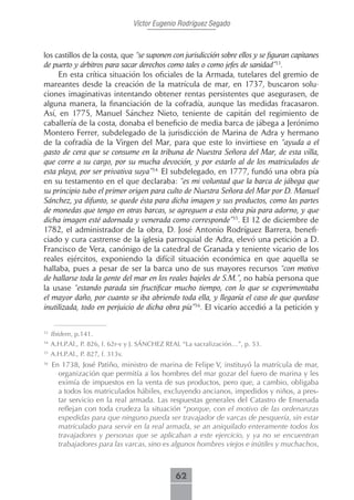 Víctor Eugenio Rodríguez Segado



los castillos de la costa, que “se suponen con jurisdicción sobre ellos y se figuran capitanes
de puerto y árbitros para sacar derechos como tales o como jefes de sanidad”33.
     En esta crítica situación los oficiales de la Armada, tutelares del gremio de
mareantes desde la creación de la matrícula de mar, en 1737, buscaron solu-
ciones imaginativas intentando obtener rentas persistentes que asegurasen, de
alguna manera, la financiación de la cofradía, aunque las medidas fracasaron.
Así, en 1775, Manuel Sánchez Nieto, teniente de capitán del regimiento de
caballería de la costa, donaba el beneficio de media barca de jábega a Jerónimo
Montero Ferrer, subdelegado de la jurisdicción de Marina de Adra y hermano
de la cofradía de la Virgen del Mar, para que este lo invirtiese en “ayuda a el
gasto de cera que se consume en la tribuna de Nuestra Señora del Mar, de esta villa,
que corre a su cargo, por su mucha devoción, y por estarlo al de los matriculados de
esta playa, por ser privativa suya”34. El subdelegado, en 1777, fundó una obra pía
en su testamento en el que declaraba: “es mi voluntad que la barca de jábega que
su principio tubo el primer origen para culto de Nuestra Señora del Mar por D. Manuel
Sánchez, ya difunto, se quede ésta para dicha imagen y sus productos, como las partes
de monedas que tengo en otras barcas, se agreguen a esta obra pía para adorno, y que
dicha imagen esté adornada y venerada como corresponde”35. El 12 de diciembre de
1782, el administrador de la obra, D. José Antonio Rodríguez Barrera, benefi-
ciado y cura castrense de la iglesia parroquial de Adra, elevó una petición a D.
Francisco de Vera, canónigo de la catedral de Granada y teniente vicario de los
reales ejércitos, exponiendo la difícil situación económica en que aquella se
hallaba, pues a pesar de ser la barca uno de sus mayores recursos “con motivo
de hallarse toda la gente del mar en los reales bajeles de S.M.”, no había persona que
la usase “estando parada sin fructificar mucho tiempo, con lo que se experimentaba
el mayor daño, por cuanto se iba abriendo toda ella, y llegaría el caso de que quedase
inutilizada, todo en perjuicio de dicha obra pía”36. El vicario accedió a la petición y

33
     Ibidem, p.141.
34
     A.H.P.Al., P. 826, f. 62r-v y J. SÁNCHEZ REAL “La sacralización…”, p. 53.
35
     A.H.P.Al., P. 827, f. 313v.
36
     En 1738, José Patiño, ministro de marina de Felipe V, instituyó la matrícula de mar,
       organización que permitía a los hombres del mar gozar del fuero de marina y les
       eximía de impuestos en la venta de sus productos, pero que, a cambio, obligaba
       a todos los matriculados hábiles, excluyendo ancianos, impedidos y niños, a pres-
       tar servicio en la real armada. Las respuestas generales del Catastro de Ensenada
       reflejan con toda crudeza la situación “porque, con el motivo de las ordenanzas
       expedidas para que ninguno pueda ser travajador de varcas de pesquería, sin estar
       matriculado para servir en la real armada, se an aniquilado enteramente todos los
       travajadores y personas que se aplicaban a este ejercicio, y ya no se encuentran
       trabajadores para las varcas, sino es algunos hombres viejos e inútiles y muchachos,



                                                62
 