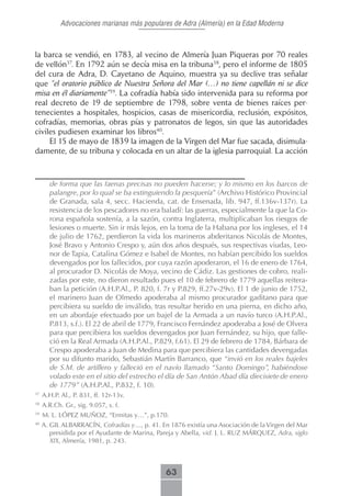 Advocaciones marianas más populares de Adra (Almería) en la Edad Moderna



la barca se vendió, en 1783, al vecino de Almería Juan Piqueras por 70 reales
de vellón37. En 1792 aún se decía misa en la tribuna38, pero el informe de 1805
del cura de Adra, D. Cayetano de Aquino, muestra ya su declive tras señalar
que “el oratorio público de Nuestra Señora del Mar (…) no tiene capellán ni se dice
misa en él diariamente”39. La cofradía había sido intervenida para su reforma por
real decreto de 19 de septiembre de 1798, sobre venta de bienes raíces per-
tenecientes a hospitales, hospicios, casas de misericordia, reclusión, expósitos,
cofradías, memorias, obras pías y patronatos de legos, sin que las autoridades
civiles pudiesen examinar los libros40.
     El 15 de mayo de 1839 la imagen de la Virgen del Mar fue sacada, disimula-
damente, de su tribuna y colocada en un altar de la iglesia parroquial. La acción



       de forma que las faenas precisas no pueden hacerse; y lo mismo en los barcos de
       palangre, por lo qual se ba extinguiendo la pesquería” (Archivo Histórico Provincial
       de Granada, sala 4, secc. Hacienda, cat. de Ensenada, lib. 947, ff.136v-137r). La
       resistencia de los pescadores no era baladí: las guerras, especialmente la que la Co-
       rona española sostenía, a la sazón, contra Inglaterra, multiplicaban los riesgos de
       lesiones o muerte. Sin ir más lejos, en la toma de la Habana por los ingleses, el 14
       de julio de 1762, perdieron la vida los marineros abderitanos Nicolás de Montes,
       José Bravo y Antonio Crespo y, aún dos años después, sus respectivas viudas, Leo-
       nor de Tapia, Catalina Gómez e Isabel de Montes, no habían percibido los sueldos
       devengados por los fallecidos, por cuya razón apoderaron, el 16 de enero de 1764,
       al procurador D. Nicolás de Moya, vecino de Cádiz. Las gestiones de cobro, reali-
       zadas por este, no dieron resultado pues el 10 de febrero de 1779 aquellas reitera-
       ban la petición (A.H.P.Al., P. 820, f. 7r y P.829, ff.27v-29v). El 1 de junio de 1752,
       el marinero Juan de Olmedo apoderaba al mismo procurador gaditano para que
       percibiera su sueldo de inválido, tras resultar herido en una pierna, en dicho año,
       en un abordaje efectuado por un bajel de la Armada a un navío turco (A.H.P.Al.,
       P.813, s.f.). El 22 de abril de 1779, Francisco Fernández apoderaba a José de Olvera
       para que percibiera los sueldos devengados por Juan Fernández, su hijo, que falle-
       ció en la Real Armada (A.H.P.Al., P.829, f.61). El 29 de febrero de 1784, Bárbara de
       Crespo apoderaba a Juan de Medina para que percibiera las cantidades devengadas
       por su difunto marido, Sebastián Martín Barranco, que “invió en los reales bajeles
       de S.M. de artillero y falleció en el navío llamado “Santo Domingo”, habiéndose
       volado este en el sitio del estrecho el día de San Antón Abad día diecisiete de enero
       de 1779” (A.H.P.Al., P.832, f. 10).
37
     A.H.P. Al., P. 831, ff. 12r-13v.
38
     A.R.Ch. Gr., sig. 9.057, s. f.
39
     M. L. LÓPEZ MUÑOZ, “Ermitas y…”, p.170.
40
     A. GIL ALBARRACÍN, Cofradías y…, p. 41. En 1876 existía una Asociación de la Virgen del Mar
        presidida por el Ayudante de Marina, Pareja y Abella, vid. J. L. RUZ MÁRQUEZ, Adra, siglo
        XIX, Almería, 1981, p. 243.



                                               63
 