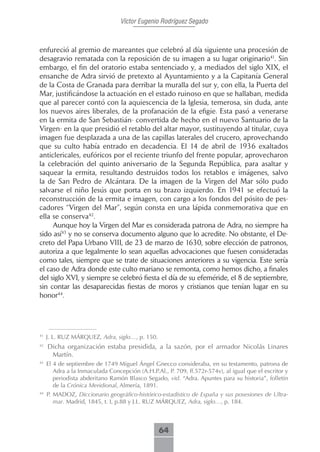 Víctor Eugenio Rodríguez Segado



enfureció al gremio de mareantes que celebró al día siguiente una procesión de
desagravio rematada con la reposición de su imagen a su lugar originario41. Sin
embargo, el fin del oratorio estaba sentenciado y, a mediados del siglo XIX, el
ensanche de Adra sirvió de pretexto al Ayuntamiento y a la Capitanía General
de la Costa de Granada para derribar la muralla del sur y, con ella, la Puerta del
Mar, justificándose la actuación en el estado ruinoso en que se hallaban, medida
que al parecer contó con la aquiescencia de la Iglesia, temerosa, sin duda, ante
los nuevos aires liberales, de la profanación de la efigie. Esta pasó a venerarse
en la ermita de San Sebastián- convertida de hecho en el nuevo Santuario de la
Virgen- en la que presidió el retablo del altar mayor, sustituyendo al titular, cuya
imagen fue desplazada a una de las capillas laterales del crucero, aprovechando
que su culto había entrado en decadencia. El 14 de abril de 1936 exaltados
anticlericales, eufóricos por el reciente triunfo del frente popular, aprovecharon
la celebración del quinto aniversario de la Segunda República, para asaltar y
saquear la ermita, resultando destruidos todos los retablos e imágenes, salvo
la de San Pedro de Alcántara. De la imagen de la Virgen del Mar sólo pudo
salvarse el niño Jesús que porta en su brazo izquierdo. En 1941 se efectuó la
reconstrucción de la ermita e imagen, con cargo a los fondos del pósito de pes-
cadores “Virgen del Mar”, según consta en una lápida conmemorativa que en
ella se conserva42.
     Aunque hoy la Virgen del Mar es considerada patrona de Adra, no siempre ha
sido así43 y no se conserva documento alguno que lo acredite. No obstante, el De-
creto del Papa Urbano VIII, de 23 de marzo de 1630, sobre elección de patronos,
autoriza a que legalmente lo sean aquellas advocaciones que fuesen consideradas
como tales, siempre que se trate de situaciones anteriores a su vigencia. Este sería
el caso de Adra donde este culto mariano se remonta, como hemos dicho, a finales
del siglo XVI, y siempre se celebró fiesta el día de su efeméride, el 8 de septiembre,
sin contar las desaparecidas fiestas de moros y cristianos que tenían lugar en su
honor44.




41
     J. L. RUZ MÁRQUEZ, Adra, siglo…, p. 150.
42
     Dicha organización estaba presidida, a la sazón, por el armador Nicolás Linares
      Martín.
43
     El 4 de septiembre de 1749 Miguel Ángel Gnecco consideraba, en su testamento, patrona de
        Adra a la Inmaculada Concepción (A.H.P.Al., P. 709, ff.572r-574v), al igual que el escritor y
        periodista abderitano Ramón Blasco Segado, vid. “Adra. Apuntes para su historia”, folletín
        de la Crónica Meridional, Almería, 1891.
44
     P. MADOZ, Diccionario geográfico-histórico-estadístico de España y sus posesiones de Ultra-
        mar. Madrid, 1845, t. I, p.88 y J.L. RUZ MÁRQUEZ, Adra, siglo…, p. 184.



                                                 64
 
