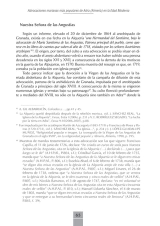 Advocaciones marianas más populares de Adra (Almería) en la Edad Moderna



     Nuestra Señora de las Angustias

     Según un informe, elevado el 20 de diciembre de 1864 al arzobispado de
Granada, existía en esa fecha en la Alquería “una Hermandad del Santísimo, bajo la
advocación de María Santísima de las Angustias, Patrona principal del pueblo, como apa-
rece en los libros de cuentas que suben al año de 1718, visitados por los señores ilustrísimos
arzobispos”45. El origen, por tanto, del culto a esta advocación se podría situar en di-
cho año, cuando el anejo abderitano volvió a renacer tras haber sufrido una penosa
decadencia en los siglos XVI y XVII, a consecuencia de la derrota de los moriscos
en la guerra de las Alpujarras, en 1570. Buena muestra del resurgir es que, en 1719,
contaba ya la población con iglesia propia46.
     Todo parece indicar que la devoción a la Virgen de las Angustias en la ba-
rriada abderitana de la Alquería, fue corolario de la campaña de difusión de esta
advocación, patrona de la archidiócesis de Granada, impulsada por el arzobispado
de Granada a principios del siglo XVIII. A consecuencia de la misma se erigieron
numerosas iglesias y ermitas bajo su patronazgo47. Su culto floreció profundamen-
te a mediados del XVIII, no sólo en la Alquería sino también en Adra48 donde la


45
     A. GIL ALBARRACÍN, Cofradías y…, pp.41 y 45.
46
     La Alquería quedó despoblada después de la rebelión morisca, vid. J. SÁNCHEZ REAL, “La
       Iglesia de la Alquería”, Farua, Extra I (2006), p. 231 y V. E. RODRÍGUEZ SEGADO, “La lucha
       por la tierra en Adra”, Farua 9-10(2006-2007), p.88.
47
     Fue impulsada por los arzobispos Martín de Azcargorta (1693-1719) y Francisco de Perea y Po-
       rras (1720-1733), vid. J. SÁNCHEZ REAL, “La Iglesia…”, p. 234 y J. J. LÓPEZ-GUADALUPE
       MUÑOZ, “Religiosidad popular e imagen. La iconografía de la Virgen de las Angustias de
       Granada en el siglo XVIII”, en La religiosidad popular y Almería, Almería, 1998, p. 395.
48
     Muestras de mandas testamentarias a esta advocación son las que siguen: Francisco
      Capilla, el 11 de junio de 1726, declara: “he criado un zarzo de seda para Nuestra
      Señora de las Angustias, sita en la Iglesia de la Alquería (…) declárolo (…) para que
      luego se le de” (A.H.P.Al., P.804, s.f.); Cristóbal García, el 10 de febrero de 1735,
      manda que “a Nuestra Señora de las Angustias de la Alquería se le digan tres misas
      rezadas” (A.H.P.Al., P. 806, s.f.); Eusebia Abad, el 6 de febrero de 1738, manda que
      “se digan dos misas rezadas en la Iglesia de La Alquería anejo de esta villa (…) a
      Nuestra Señora de las Angustias” (A.H.P.Al., P.807, s.f.); Miguel Linares, el 26 de
      febrero de 1738, ordena que “a Nuestra Señora de las Angustias, que se venera
      en la Iglesia de la Alquería, se le den cuarenta y cinco reales de vellón” (A.H.P.Al.,
      P.807, s.f.); Nicolás Barranco, el 3 de agosto de 1747, declara: “es mi voluntad se
      den de mis bienes a Nuestra Señora de las Angustias sita en esta Alquería cincuenta
      reales de vellón” (A.H.P.Al., P. 810, s.f.); Manuel Lidueña Sánchez, el 4 de marzo
      de 1802, manda “que se digan tres misas rezadas a Nuestra Señora de las Angustias
      y que se entregue a su hermandad ciento cincuenta reales de limosna” (A.H.P.Al.,
      P.843, f. 39).



                                               65
 