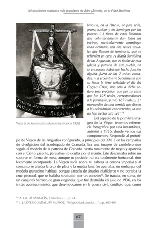 Advocaciones marianas más populares de Adra (Almería) en la Edad Moderna



                                                           limosna, en la Pascua, de pan, seda,
                                                           grano, azúcar y los domingos por las
                                                           puertas (...) fuera de estas limosnas
                                                           que voluntariamente dan todos los
                                                           vecinos, particularmente contribuye
                                                           cada hermano con dos reales anua-
                                                           les que llaman de luminaria, que se
                                                           refunden en cera. A María Santísima
                                                           de las Angustias, que es titular de esta
                                                           Iglesia y patrona de este pueblo, no
                                                           se encuentra habérsele hecho función
                                                           alguna, fuera de las 2 misas canta-
                                                           das, ni a el Santísimo Sacramento que
                                                           su fiesta le tiene señalada el día del
                                                           Corpus Cristi, sino sólo a dicha se-
                                                           ñora una procesión que por su costo
                                                           que fue 198 reales, correspondientes
                                                           a la parroquia, y más 187 reales y 21
                                                           maravedíes de una comida que dieron
                                                           a los eclesiásticos concurrentes, la que
                                                           no han hecho otra vez”.54.
                                                                Del aspecto de la primitiva ima-
Virgen de lAs AngustiAs de lA AlqueríA (destruidA en 1936) gen de la Virgen tenemos referen-
                                                           cia fotográfica por una instantánea,
                                                           anterior a 1936, donde vemos sus
                                                           componentes. Respondía al prototi-
po de Virgen de las Angustias configurado, a principios del XVIII, en las campañas
de divulgación del arzobispado de Granada. Era una imagen de candelero que
seguía el modelo de la patrona de Granada: vestía totalmente de negro y aparecía
con el Cristo yacente, parcialmente oculto por el manto. Este descansaba sobre un
soporte en forma de mesa, aunque su posición no era totalmente horizontal, sino
levemente incorporada. La Virgen lucía sobre su cabeza la corona imperial y al
conjunto se añadía la cruz de plata y la media luna. Se apartaba, sin embargo, del
modelo granadino habitual porque carecía de ángeles plañideros y no portaba la
cruz pectoral, que se hallaba sustituido por un corazón55. Se trataba, en suma, de
un conjunto barroco de gran elegancia, que fue destruido en julio de 1936, en los
tristes acontecimientos que desembocaron en la guerra civil, conflicto que, como


54
     A. GIL ALBARRACÍN, Cofradías y…., p. 44.
55
     J. J. LÓPEZ GUADALUPE MUÑOZ, “Religiosidad popular…”, pp. 400-404.



                                               67
 