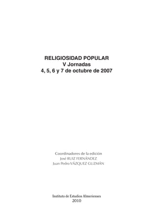 RELIGIOSIDAD POPULAR
           V Jornadas
4, 5, 6 y 7 de octubre de 2007




       Coordinadores de la edición
         José RUIZ FERNÁNDEZ
     Juan Pedro VÁZQUEZ GUZMÁN




    Instituto de Estudios Almerienses
                  2010
 