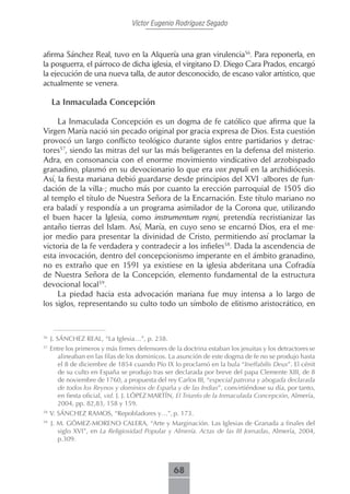 Víctor Eugenio Rodríguez Segado



afirma Sánchez Real, tuvo en la Alquería una gran virulencia56. Para reponerla, en
la posguerra, el párroco de dicha iglesia, el virgitano D. Diego Cara Prados, encargó
la ejecución de una nueva talla, de autor desconocido, de escaso valor artístico, que
actualmente se venera.

     La Inmaculada Concepción

     La Inmaculada Concepción es un dogma de fe católico que afirma que la
Virgen María nació sin pecado original por gracia expresa de Dios. Esta cuestión
provocó un largo conflicto teológico durante siglos entre partidarios y detrac-
tores57, siendo las mitras del sur las más beligerantes en la defensa del misterio.
Adra, en consonancia con el enorme movimiento vindicativo del arzobispado
granadino, plasmó en su devocionario lo que era vox populi en la archidiócesis.
Así, la fiesta mariana debió guardarse desde principios del XVI -albores de fun-
dación de la villa-; mucho más por cuanto la erección parroquial de 1505 dio
al templo el título de Nuestra Señora de la Encarnación. Este título mariano no
era baladí y respondía a un programa asimilador de la Corona que, utilizando
el buen hacer la Iglesia, como instrumentum regni, pretendía recristianizar las
antaño tierras del Islam. Así, María, en cuyo seno se encarnó Dios, era el me-
jor medio para presentar la divinidad de Cristo, permitiendo así proclamar la
victoria de la fe verdadera y contradecir a los infieles58. Dada la ascendencia de
esta invocación, dentro del concepcionismo imperante en el ámbito granadino,
no es extraño que en 1591 ya existiese en la iglesia abderitana una Cofradía
de Nuestra Señora de la Concepción, elemento fundamental de la estructura
devocional local59.
     La piedad hacia esta advocación mariana fue muy intensa a lo largo de
los siglos, representando su culto todo un símbolo de elitismo aristocrático, en



56
     J. SÁNCHEZ REAL, “La Iglesia…”, p. 238.
57
     Entre los primeros y más firmes defensores de la doctrina estaban los jesuitas y los detractores se
       alineaban en las filas de los dominicos. La asunción de este dogma de fe no se produjo hasta
       el 8 de diciembre de 1854 cuando Pío IX lo proclamó en la bula “Ineffabilis Deus”. El cénit
       de su culto en España se produjo tras ser declarada por breve del papa Clemente XIII, de 8
       de noviembre de 1760, a propuesta del rey Carlos III, “especial patrona y abogada declarada
       de todos los Reynos y dominios de España y de las Indias”, convirtiéndose su día, por tanto,
       en fiesta oficial, vid. J. J. LÓPEZ MARTÍN, El Triunfo de la Inmaculada Concepción, Almería,
       2004, pp. 82,83, 158 y 159.
58
     V. SÁNCHEZ RAMOS, “Repobladores y…”, p. 173.
59
     J. M. GÓMEZ-MORENO CALERA, “Arte y Marginación. Las Iglesias de Granada a finales del
        siglo XVI”, en La Religiosidad Popular y Almería. Actas de las III Jornadas, Almería, 2004,
        p.309.



                                                   68
 