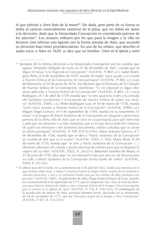 Advocaciones marianas más populares de Adra (Almería) en la Edad Moderna



el que ejército y clero iban de la mano60. Sin duda, gran parte de su fuerza se
debía al carácter esencialmente castrense de la plaza, que no debió ser ajeno
a la devoción, dado que la Inmaculada Concepción es considerada patrona de
los ejércitos61. Los avatares militares por los que pasó la imagen y la villa no
hicieron sino reforzar esta ligazón con la fuerza armada de Adra, que secundó
su devoción bajo tintes providencialistas. En uno de los relatos, que describe el
asalto turco a Adra en 1620, se dice que un hombre “entró en la Iglesia y tomó


60
     Ejemplos de la intensa devoción a la Inmaculada Concepción son las mandas que
       siguen: Sebastián Delgado de Luna, el 21 de diciembre de 1667, manda que se
       digan 10 misas “a la Virgen de la Concepción” (A.H.P.Al., P. 802, s.f.); Isabel Rodrí-
       guez Peña, el 6 de noviembre de 1670, manda 50 reales “para ayuda a un manto
       a Nuestra Señora de la Concepción de esta parroquia” (A.H.P.Al., P. 802, s.f.); Luis
       de Palomares, el 20 de junio de 1674, tras declarar que es hermano de la Cofradía
       de Nuestra Señora de la Concepción, manifiesta: “es mi voluntad se digan diez
       misas aplicadas a Nuestra Señora de la Concepción” (A.H.P.Al., P. 803, s.f.); Lucía
       Rodríguez, el 7 de abril de 1729, manda que “se den quarenta reales a la cofradía
       del Santísimo Sacramento y Concepción de nuestra Señora de quien soy escla-
       va” (A.H.P.Al., P.805, s.f.); Pedro Rodríguez Lara, el 18 de marzo de 1738, manda
       “ocho misas rezadas a Nuestra Señora de la Concepción” (A.H.P.Al., P.809, s.f.);
       Miguel Ángel Gnecco, el 4 de septiembre de 1749, manda en su testamento 12
       misas “a la imagen de Maria Santísima de la Concepción mi abogada y protectora,
       patrona de la dicha villa de Adra, que se sirve en su parroquial, para que interceda
       y pida por mi salvación a su hijo Santísimo, que es lo que desea todo fiel cristiano,
       de quien soy hermano y del Santísimo Sacramento, unidas cofradías que se sirven
       en dicha parroquia” (A.H.P.Al., P. 709, ff.572r-574v); María Antonia Gnecco, el 1
       de diciembre de 1766, manda que se den a “María Santísima de la Concepción
       un vestido de tela que se le costee” (A.H.P.Al., P.821, f. 192); María Abad, el 20
       de enero de 1770, manda que “se den a María Santísima de la Concepción (…)
       diecisete celemines de cebada y quatro docenas de cohetes para que se disparen la
       víspera de sus días” (A.H.P.Al., P.822, ff. 26r-27v); Sebastián Sánchez de Mayor, el
       27 de junio de 1792, dice que: “es mi voluntad se den por una vez de limosna para
       su culto a María Santísima de la Concepción treinta reales de vellón” (A.H.P.Al.,
       P.838, ff. 27r-33r).
61
     El alférez Juan de la Cerda, en su testamento de 4 de abril de 1623, fundó una memoria en la
        que incluía, entre otras, 2 misas “a Nuestra Señora la Virgen Maria, madre de mi redentor y
        salvador Jesucristo, y otra a su Santísima Pasión que por los méritos de ellas perdonen mis
        pecados” (A.H.P.Al., P.801). El gobernador de Adra, Diego Felipe Enríquez de Luna, mandó,
        en su testamento de 8 de septiembre de 1777, que se compraran “dos velos de seda de flores,
        uno para Nuestra Señora de Gádor y otro a Nuestra Señora de la Limpia y Pura Concepción,
        que se venera en la iglesia de Adra” (A.H.P.Al., P. 738, ff. 118r-122v). El subdelegado de
        la jurisdicción de Marina de Adra, Jerónimo Montero Ferrer, declaraba en su testamento,
        de 28 de noviembre de 1777, que era “hermano mayor de la Limpia y Pura Concepción”
        (A.H.P.Al., P. 827, ff. 312r-314v).



                                                69
 