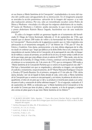 Víctor Eugenio Rodríguez Segado



en sus brazos a María Santísima de la Concepción”, trasladándola a la torre del ma-
cho del castillo para salvaguardarla de su destrucción. En el imaginario popular
se asociaba la acción portentosa- salvación de la imagen del saqueo- a su más
alta realización artística. Por eso, sólo un renombrado escultor como Pedro de
Mena y Medrano- vinculado a la villa por los orígenes abderitanos de su madre,
Dª Juana de Medrano y Cabrera- podía ejecutarla, lo que evoca el periodista
y poeta abderitano Ramón Blasco Segado, haciéndose eco de una tradición
popular62.
     El culto a la imagen recibió un generoso legado en el testamento del benefi-
ciado D. Diego de Utrera Iluminatti, fallecido el 14 de septiembre de 1746, que
mandó que se diesen 200 reales de vellón a la hermandad de Nuestra Señora de
la Concepción63. Buena prueba de la gigantesca pasión que en Adra inspiraba esta
advocación es el testamento otorgado, el 27 de febrero de 1750, por Dª Ana de
Utrera y Gutiérrez. Esta dama, perteneciente a la más elitista oligarquía de la villa,
no dudó en ordenar que “luego que fallezca yo la dicha Doña Ana se de y entregue a los
mayordomos de nuestra Señora de la Concepción, de la parroquial de esta villa, mi basqui-
ña de nobleza y casaca de persiana, un zarcillo de los de oro y la mejor sortija o anillo de oro
de los que tengo, para que estas alhajas sirvan en adorno de SM”64. Más tarde, otro de los
miembros de la familia, D. Diego Avilés y Utrera, continuó con la devoción familiar,
al ordenar en su testamento, de 3 de enero de 1792, que se entregasen 300 reales a
“María Santísima de la Concepción Purísima que se venera en la parroquial de esta villa”65.
Del lujo y fastuosidad con que se engalanaba y adornaba su imagen, son ejemplos
el codicilo y testamento, respectivamente, de Dª María Manuela Rodríguez-Chacón
y Zavala y Dª Josefa Bautista. En el primero, otorgado el 23 de julio de 1784, dicha
dama donaba “por vía de legado la batta dorada de seda, como esttá, a Maria Santísima
de la Concepción que se venera en esta parroquial; y así mismo, la polonesa de tela de oro e,
igualmente, el relox de oro para que se rife y su producto se invierta para aiuda a un cama-
rín para el culto y veneración de dicha soberana imagen”66. En el segundo, realizado el 3
de septiembre de 1800, se ordenaba que “a María Santísima de la Concepción se le ha
de vender la Corona que tiene de plata y, sobre su importe, se le ha de agregar y comprar
otra corona de plata igual a la que tiene María Santísima de los Dolores”67.


62
     R. BLASCO SEGADO “Adra. Apuntes…”. Como dice Javier Sánchez Real es imposible que
       Pedro de Mena fuera el autor de la imagen pues nació en Granada en 1628; es decir, 8 años
       después del saqueo.
63
     Archivo Parroquial de Adra, lib. 4º de entierros, f. 6r.
64
     A.H.P.Al., P.1.137, ff. 37r-42v.
65
     A.H.P. Al., P. 838, ff. 27r-33r.
66
     A.H.P.Al., P. 832, f. 27r.
67
     A.H.P.Al., P.842, ff. 176r-178v.



                                                     70
 