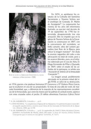 Advocaciones marianas más populares de Adra (Almería) en la Edad Moderna



                                                              En 1694, se aprobaron los es-
                                                         tatutos de la Cofradía del Santísimo
                                                         Sacramento y Nuestra Señora por
                                                         el arzobispo de Granada, D. Martín
                                                         de Azcargorta68. La corporación fue
                                                         víctima de los aires del reformismo
                                                         ilustrado, ya que por real decreto de
                                                         19 de septiembre de 1798 fue in-
                                                         tervenida, desapareciendo tras esta
                                                         actuación. Ello no impidió que en la
                                                         iglesia de Nuestra Señora de la Encar-
                                                         nación se construyese en 1807, con
                                                         la concurrencia del vecindario, un
                                                         bello camarín, obra del cantero gra-
                                                         nadino José Ruiz de la Blanca, para
                                                         ubicar la imagen mariana69. Sin duda
                                                         la enorme raigambre del culto a esta
                                                         advocación no dejó de existir, pese a
                                                         los avances liberales, pues, en el infor-
                                                         me elaborado por el cura de Adra, D.
                                                         Diego Fernández de Píñar y Quesada,
                                                         en 1869, sobre el estado de las co-
                                                         fradías de la parroquia, se señala una
                                                         “Asociación de Señoras de la Inmaculada
AltAr de cultos A lA inmAculAdA concepción en lA iglesiA Concepción”70.
      pArroquiAl de AdrA (Anterior A 1936)                     La imagen actual, posiblemente
                                                         ejecutada en la primera mitad del si-
                                                         glo XVIII, se salvó de su destrucción,
en 1936, gracias a las piadosas hermanas Dª Genoveva y Dª Dolores Pérez García,
que la ocultaron en una de sus propiedades. Se trata de una talla de vestir, de mar-
cada frontalidad, que, a diferencia de la mayoría de las representaciones escultóri-
cas de la Inmaculada, que unen las manos por las palmas en actitud orante, aparece
con estas cruzadas sobre el pecho. El tallista almeriense Francisco Gálvez Ferrer


68
     A. GIL ALBARRACÍN, Cofradías y…, p.41.
69
     J. SÁNCHEZ REAL, “La arquitectura religiosa de las Alpujarras; Un patrimonio poco conocido”,
         en Legado arquitectónico y turismo rural (Actas de las I Jornadas de Patrimonio de la Alpuja-
         rra), Almería, 2000, pp. 63-98.
70
     A. GIL ALBARRACÍN, Cofradías y…, p.41. En septiembre de 1848 D. Pedro Alcántara Cáceres,
        presbítero exclaustrado de Murtas, donó 290 reales “a favor de Nuestra Señora Purísima
        Concepción que se venera en esta iglesia” (A.H.P.Al., P. 7.617).



                                                  71
 