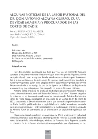 ALGUNAS NOTICIAS DE LA LABOR PASTORAL DEL
DR. DON ANTONIO ALCAYNA GUIRAO, CURA
DE VÍCAR (ALMERÍA) Y PROCURADOR EN LAS
CORTES DE CÁDIZ
Rosalía FERNÁNDEZ AMADOR
Juan Pedro VÁZQUEZ GUZMÁN
(Dpto. de Historia del IEA)


  Guión

  Introducción
  El.tránsito.del.XVIII.al.XIX
  Don.Antonio.Alcayna.Guirao
  La.labor.sacerdotal.de.nuestro.personaje
  Bibliografía

  Introducción

     Hay determinados personajes que bien por vivir en un momento histórico
concreto o encontrase en una situación o lugar marcados por la singularidad o la
excepcionalidad, pasan a engrosar la relación de nombres ilustres para la comuni-
dad a la que pertenecen. En este grupo de elegidos podemos integrar sin duda a
nuestro protagonista, quien a sus propios méritos académicos y personales tuvo la
fortuna de añadir el ser testigo de una de las épocas de la Historia de España más
apasionantes y que más páginas han ocupado en nuestra literatura histórica.
     Almería como provincia no existía en los tiempos en que vivió don Antonio y
como sabemos formaba parte del Reino de Granada. Los “aires” liberales cargados
de reformas en un intento de modernizar las estructuras del País tras los intentos
vanos de Felipe Bauzá, cristalizaron en el decreto de las Cortes de 27 de enero de
1822, sancionado el 30 del mismo mes por el que se creaba la provincia de Alme-
ría. En la decisión política de fijar la capitalidad en la ciudad almeriense, sin duda
tuvo un peso importante – entre otros factores- la existencia del primitivo obispado
de Almería (Urci), en detrimento de las pretensiones de capitalidad esgrimidas por
Baza.
     El proyecto, tras el cataclismo involucionista de 1823, se desvanece y el actual
territorio almeriense pasa de nuevo a formar parte del reino de Granada. Será de la
mano del motrileño Javier de Burgos, Ministro de Fomento de la Regencia, cuando
en el marco de las reformas administrativas emprendidas por el gobierno, un de-



                                         73
 
