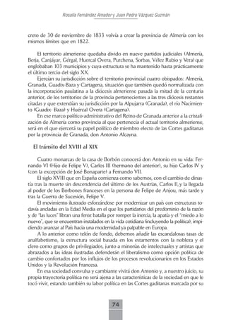 Rosalía Fernández Amador y Juan Pedro Vázquez Guzmán



creto de 30 de noviembre de 1833 volvía a crear la provincia de Almería con los
mismos límites que en 1822.

     El territorio almeriense quedaba divido en nueve partidos judiciales (Almería,
Berja, Canjáyar, Gérgal, Huercal Overa, Purchena, Sorbas, Vélez Rubio y Vera) que
englobaban 103 municipios y cuya estructura se ha mantenido hasta prácticamente
el último tercio del siglo XX.
     Ejercían su jurisdicción sobre el territorio provincial cuatro obispados: Almería,
Granada, Guadix-Baza y Cartagena, situación que también quedó normalizada con
la incorporación paulatina a la diócesis almeriense pasada la mitad de la centuria
anterior, de los territorios de la provincia pertenecientes a las tres diócesis restantes
citadas y que extendían su jurisdicción por la Alpujarra (Granada), el río Nacimien-
to (Guadix- Baza) y Huércal Overa (Cartagena).
     En ese marco político-administrativo del Reino de Granada anterior a la cristali-
zación de Almería como provincia al que pertenecía el actual territorio almeriense,
será en el que ejercerá su papel político de miembro electo de las Cortes gaditanas
por la provincia de Granada, don Antonio Alcayna.

  El tránsito del XVIII al XIX

      Cuatro monarcas de la casa de Borbón conocerá don Antonio en su vida: Fer-
nando VI (Hijo de Felipe V), Carlos III (hermano del anterior), su hijo Carlos IV y
(con la excepción de José Bonaparte) a Fernando VII.
      El siglo XVIII que en España comienza como sabemos, con el cambio de dinas-
tía tras la muerte sin descendencia del último de los Austrias, Carlos II, y la llegada
al poder de los Borbones franceses en la persona de Felipe de Anjou, más tarde y
tras la Guerra de Sucesión, Felipe V.
      El movimiento ilustrado esforzándose por modernizar un país con estructuras to-
davía ancladas en la Edad Media en el que los partidarios del predominio de la razón
y de “las luces” libran una feroz batalla por romper la inercia, la apatía y el “miedo a lo
nuevo”, que se encuentran instalados en la vida cotidiana (incluyendo la política), impi-
diendo avanzar al País hacia una modernidad ya palpable en Europa.
      A lo anterior como telón de fondo, debemos añadir las escandalosas tasas de
analfabetismo, la estructura social basada en los estamentos con la nobleza y el
clero como grupos de privilegiados, junto a minorías de intelectuales y artistas que
abrazados a las ideas ilustradas defenderán el liberalismo como opción política de
cambio confortados por los influjos de los procesos revolucionarios en los Estados
Unidos y la Revolución Francesa.
      En esa sociedad convulsa y cambiante vivirá don Antonio y, a nuestro juicio, su
propia trayectoria política no será ajena a las características de la sociedad en que le
tocó vivir, estando también su labor política en las Cortes gaditanas marcada por su



                                           74
 