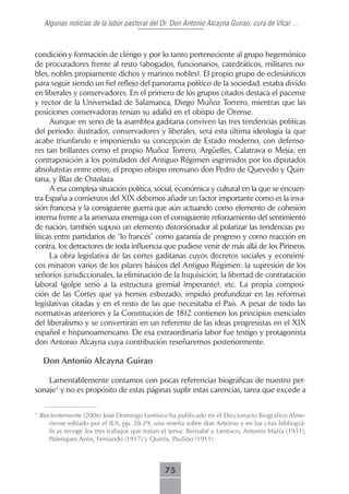 Algunas noticias de la labor pastoral del Dr. Don Antonio Alcayna Guirao, cura de Vícar ...



condición y formación de clérigo y por lo tanto perteneciente al grupo hegemónico
de procuradores frente al resto (abogados, funcionarios, catedráticos, militares no-
bles, nobles propiamente dichos y marinos nobles). El propio grupo de eclesiásticos
para seguir siendo un fiel reflejo del panorama político de la sociedad, estaba divido
en liberales y conservadores. En el primero de los grupos citados destaca el pacense
y rector de la Universidad de Salamanca, Diego Muñoz Torrero, mientras que las
posiciones conservadoras tenían su adalid en el obispo de Orense.
      Aunque en seno de la asamblea gaditana conviven las tres tendencias políticas
del periodo: ilustrados, conservadores y liberales, será esta última ideología la que
acabe triunfando e imponiendo su concepción de Estado moderno, con defenso-
res tan brillantes como el propio Muñoz Torrero, Argüelles, Calatrava o Mejía; en
contraposición a los postulados del Antiguo Régimen esgrimidos por los diputados
absolutistas entre otros, el propio obispo orensano don Pedro de Quevedo y Quin-
tana, y Blas de Ostolaza.
      A esa compleja situación política, social, económica y cultural en la que se encuen-
tra España a comienzos del XIX debemos añadir un factor importante como es la inva-
sión francesa y la consiguiente guerra que aún actuando como elemento de cohesión
interna frente a la amenaza enemiga con el consiguiente reforzamiento del sentimiento
de nación, también supuso un elemento distorsionador al polarizar las tendencias po-
líticas entre partidarios de “lo francés” como garantía de progreso y como reacción en
contra, los detractores de toda influencia que pudiese venir de más allá de los Pirineos.
      La obra legislativa de las cortes gaditanas cuyos decretos sociales y económi-
cos minaron varios de los pilares básicos del Antiguo Régimen: la supresión de los
señoríos jurisdiccionales, la eliminación de la Inquisición, la libertad de contratación
laboral (golpe serio a la estructura gremial imperante), etc. La propia composi-
ción de las Cortes que ya hemos esbozado, impidió profundizar en las reformas
legislativas citadas y en el resto de las que necesitaba el País. A pesar de todo las
normativas anteriores y la Constitución de 1812 contienen los principios esenciales
del liberalismo y se convertirán en un referente de las ideas progresistas en el XIX
español e hispanoamericano. De esa extraordinaria labor fue testigo y protagonista
don Antonio Alcayna cuya contribución reseñaremos posteriormente.

     Don Antonio Alcayna Guirao

    Lamentablemente contamos con pocas referencias biográficas de nuestro per-
sonaje1 y no es propósito de estas páginas suplir estas carencias, tarea que excede a

1
    Recientemente (2006) José Domingo Lentisco ha publicado en el Diccionario Biográfico Alme-
       riense editado por el IEA, pp. 28-29, una reseña sobre don Antonio y en las citas bibliográ-
       ficas recoge los tres trabajos que tratan el tema: Bernabé y Lentisco, Antonio María (1931);
       Palenques Ayén, Fernando (1917) y Quirós, Paulino (1911).



                                                75
 