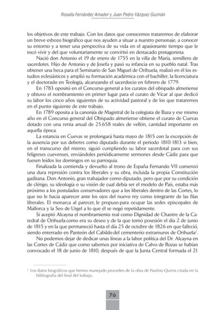 Rosalía Fernández Amador y Juan Pedro Vázquez Guzmán



los objetivos de este trabajo. Con los datos que conocemos trataremos de elaborar
un breve esbozo biográfico que nos ayuden a situar a nuestro personaje, a conocer
su entorno y a tener una perspectiva de su vida en el apasionante tiempo que le
tocó vivir y del que voluntariamente se convirtió en destacado protagonista.
     Nació don Antonio el 19 de enero de 1755 en la villa de María, semillero de
sacerdotes. Hijo de Antonio y de Josefa y pasó su infancia en su pueblo natal. Tras
obtener una beca para el Seminario de San Miguel de Orihuela, realizó en él los es-
tudios eclesiásticos y amplió su formación académica con el bachiller, la licenciatura
y el doctorado en Teología, alcanzando el sacerdocio en febrero de 1779.
     En 1783 opositó en el Concurso general a los curatos del obispado almeriense
y obtuvo el nombramiento en primer lugar para el curato de Vícar al que dedicó
su labor los cinco años siguientes de su actividad pastoral y de los que trataremos
en el punto siguiente de este trabajo.
     En 1789 oposita a la canonjía de Magistral de la colegiata de Baza y ese mismo
año en el Concurso general del Obispado almeriense obtiene el curato de Cuevas
dotado con una renta anual de 25.658 reales de vellón, cantidad importante en
aquella época.
     La estancia en Cuevas se prolongará hasta mayo de 1815 con la excepción de
la ausencia por sus deberes como diputado durante el periodo 1810-1813 si bien,
en el transcurso del mismo, siguió cumpliendo su labor sacerdotal para con sus
feligreses cuevenses, enviándoles periódicamente sermones desde Cádiz para que
fuesen leídos los domingos en su parroquia.
     Finalizada la contienda y devuelto al trono de España Fernando VII comenzó
una dura represión contra los liberales y su obra, incluida la propia Constitución
gaditana. Don Antonio, gran trabajador como diputado, pero que por su condición
de clérigo, su ideología o su visión de cual debía ser el modelo de País, estaba más
próximo a los postulados conservadores que a los liberales dentro de las Cortes, lo
que no le hacía aparecer ante los ojos del nuevo rey como integrante de las filas
liberales. El monarca al parecer, le propuso para ocupar las sedes episcopales de
Mallorca y la Seo de Urgel a lo que él se negó repetidamente.
     Sí aceptó Alcayna el nombramiento real como Dignidad de Chantre de la Ca-
tedral de Orihuela como era su deseo y de la que tomó posesión el día 2 de junio
de 1815 y en la que permaneció hasta el día 25 de octubre de 1826 en que falleció,
siendo enterrado en Panteón del Cabildo del cementerio extramuros de Orihuela2.
     No podemos dejar de dedicar unas líneas a la labor política del Dr. Alcayna en
las Cortes de Cádiz que como sabemos por iniciativa de Calvo de Rozas se habían
convocado el 18 de junio de 1810, después de que la Junta Central formada el 21


2
    Los datos biográficos que hemos manejado proceden de la obra de Paulino Quirós citada en la
       bibliografía del final del trabajo.



                                              76
 