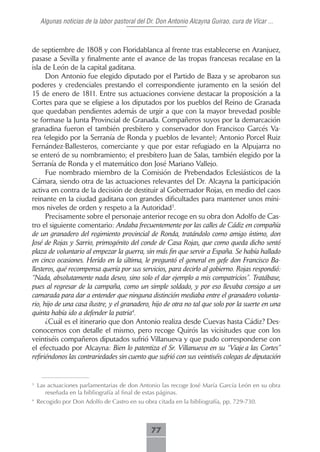 Algunas noticias de la labor pastoral del Dr. Don Antonio Alcayna Guirao, cura de Vícar ...



de septiembre de 1808 y con Floridablanca al frente tras establecerse en Aranjuez,
pasase a Sevilla y finalmente ante el avance de las tropas francesas recalase en la
isla de León de la capital gaditana.
      Don Antonio fue elegido diputado por el Partido de Baza y se aprobaron sus
poderes y credenciales prestando el correspondiente juramento en la sesión del
15 de enero de 1811. Entre sus actuaciones conviene destacar la proposición a la
Cortes para que se eligiese a los diputados por los pueblos del Reino de Granada
que quedaban pendientes además de urgir a que con la mayor brevedad posible
se formase la Junta Provincial de Granada. Compañeros suyos por la demarcación
granadina fueron el también presbítero y conservador don Francisco Garcés Va-
rea (elegido por la Serranía de Ronda y pueblos de levante); Antonio Porcel Ruiz
Fernández-Ballesteros, comerciante y que por estar refugiado en la Alpujarra no
se enteró de su nombramiento; el presbítero Juan de Salas, también elegido por la
Serranía de Ronda y el matemático don José Mariano Vallejo.
      Fue nombrado miembro de la Comisión de Prebendados Eclesiásticos de la
Cámara, siendo otra de las actuaciones relevantes del Dr. Alcayna la participación
activa en contra de la decisión de destituir al Gobernador Rojas, en medio del caos
reinante en la ciudad gaditana con grandes dificultades para mantener unos míni-
mos niveles de orden y respeto a la Autoridad3.
      Precisamente sobre el personaje anterior recoge en su obra don Adolfo de Cas-
tro el siguiente comentario: Andaba frecuentemente por las calles de Cádiz en compañía
de un granadero del regimiento provincial de Ronda, tratándolo como amigo íntimo, don
José de Rojas y Sarrio, primogénito del conde de Casa Rojas, que como queda dicho sentó
plaza de voluntario al empezar la guerra, sin más fin que servir a España. Se había hallado
en cinco ocasiones. Herido en la última, le preguntó el general en gefe don Francisco Ba-
llesteros, qué recompensa quería por sus servicios, para decirlo al gobierno. Rojas respondió:
“Nada, absolutamente nada deseo, sino solo el dar ejemplo a mis compatricios”. Tratábase,
pues al regresar de la campaña, como un simple soldado, y por eso llevaba consigo a un
camarada para dar a entender que ninguna distinción mediaba entre el granadero volunta-
rio, hijo de una casa ilustre, y el granadero, hijo de otra no tal que solo por la suerte en una
quinta había ido a defender la patria4.
      ¿Cuál es el itinerario que don Antonio realiza desde Cuevas hasta Cádiz? Des-
conocemos con detalle el mismo, pero recoge Quirós las vicisitudes que con los
veintiséis compañeros diputados sufrió Villanueva y que pudo corresponderse con
el efectuado por Alcayna: Bien lo patentiza el Sr. Villanueva en su “Viaje a las Cortes”
refiriéndonos las contrariedades sin cuento que sufrió con sus veintiséis colegas de diputación


3
    Las actuaciones parlamentarias de don Antonio las recoge José María García León en su obra
       reseñada en la bibliografía al final de estas páginas.
4
    Recogido por Don Adolfo de Castro en su obra citada en la bibliografía, pp. 729-730.



                                                77
 